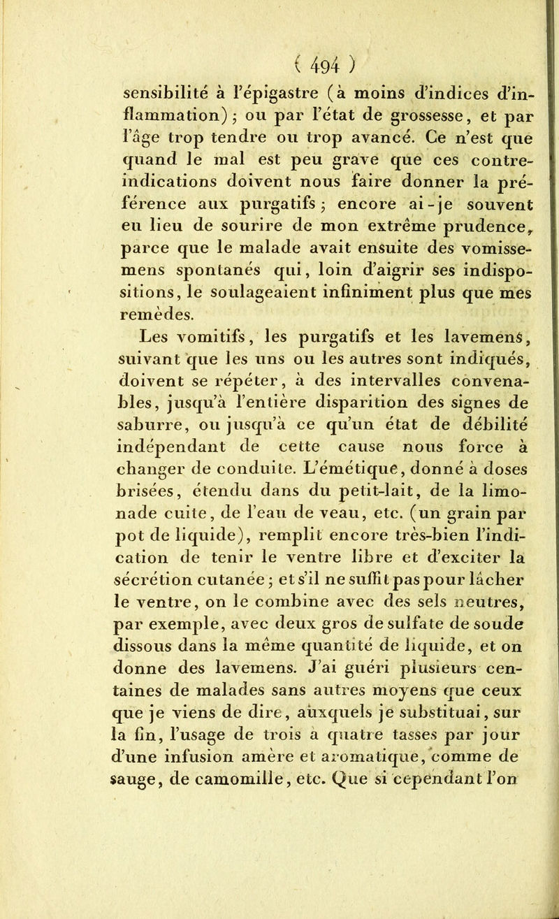 sensibilité à l’épigastre (à moins d’indices d’in- flammation) ; ou par l’état de grossesse, et par l’âge trop tendre ou trop avancé. Ce n’est que quand le mal est peu grave que ces contre- indications doivent nous taire donner la pré- férence aux purgatifs j encore ai- je souvent eu lieu de sourire de mon extrême prudence, parce que le malade avait ensuite des vomisse- mens spontanés qui, loin d’aigrir ses indispo- sitions, le soulageaient infiniment plus que mes remèdes. Les vomitifs, les purgatifs et les lavemenS, suivant que les uns ou les autres sont indiqués, doivent se répéter, à des intervalles convena- bles, jusqu’à l’entière disparition des signes de saburre, ou jusqu’à ce qu’un état de débilité indépendant de cette cause nous force à changer de conduite. L’émétique, donné à doses brisées, étendu dans du petit-lait, de la limo- nade cuite, de l’eau de veau, etc. (un grain par pot de liquide), remplit encore très-bien l’indi- cation de tenir le ventre libre et d’exciter la sécrétion cutanée ; et s’il ne suffit pas pour lâcher le ventre, on le combine avec des sels neutres, par exemple, avec deux gros de sulfate de soude dissous dans la même quantité de liquide, et on donne des lavemens. J’ai guéri plusieurs cen- taines de malades sans autres moyens que ceux que je viens de dire, auxquels je substituai, sur la fin, l’usage de trois a quatre tasses par jour d’une infusion amère et aromatique, comme de sauge, de camomille, etc. Que si cependant l’on