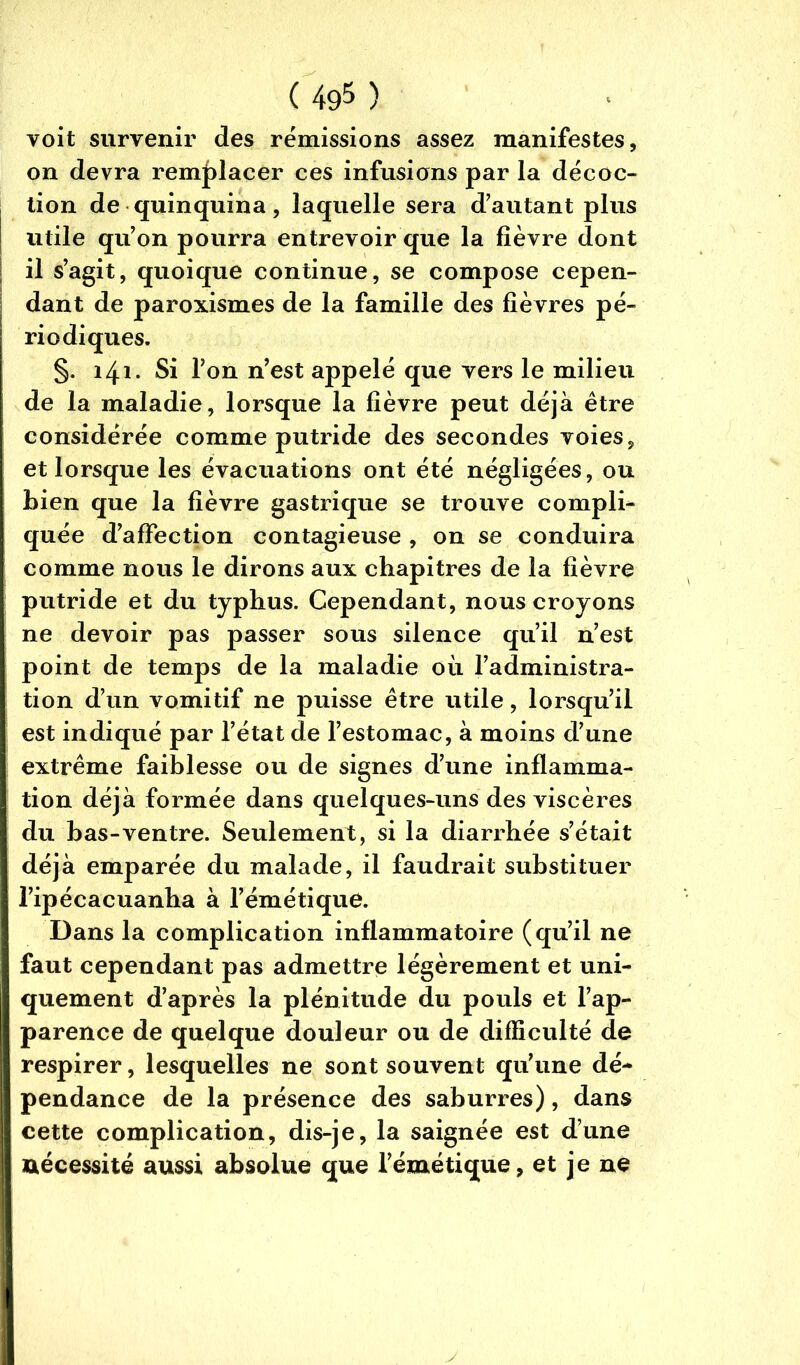 voit survenir des rémissions assez manifestes, on devra remplacer ces infusions par la décoc- tion de quinquina, laquelle sera d'autant plus utile qu'on pourra entrevoir que la fièvre dont il s’agit, quoique continue, se compose cepen- dant de paroxismes de la famille des fièvres pé- riodiques. §. 141. Si l’on n’est appelé que vers le milieu de la maladie, lorsque la fièvre peut déjà être considérée comme putride des secondes voies, et lorsque les évacuations ont été négligées, ou bien que la fièvre gastrique se trouve compli- quée d’affection contagieuse , on se conduira comme nous le dirons aux chapitres de la fièvre putride et du typhus. Cependant, nous croyons ne devoir pas passer sous silence qu’il n’est point de temps de la maladie où l’administra- tion d’un vomitif ne puisse être utile, lorsqu’il est indiqué par l’état de l’estomac, à moins d’une extrême faiblesse ou de signes d’une inflamma- tion déjà formée dans quelques-uns des viscères du bas-ventre. Seulement, si la diarrhée s’était déjà emparée du malade, il faudrait substituer l’ipécacuanha à l’émétique. Dans la complication inflammatoire (qu’il ne faut cependant pas admettre légèrement et uni- quement d’après la plénitude du pouls et l’ap- parence de quelque douleur ou de difficulté de respirer, lesquelles ne sont souvent qu’une dé- pendance de la présence des saburres), dans cette complication, dis-je, la saignée est d’une nécessité aussi absolue que l’émétique, et je ne