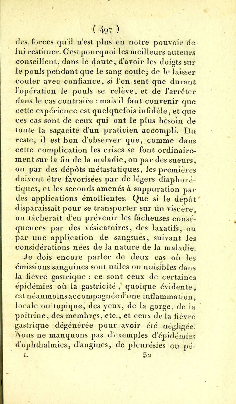 des forces qu’il n’est plus en notre pouvoir de lui restituer. C’est pourquoi les meilleurs auteurs conseillent, dans le doute, d’avoir les doigts sur le pouls pendant que le sang coule3 de le laisser couler avec confiance, si l’on sent que durant l’opération le pouls se relève, et de l’arrêter dans le cas contraire : mais il faut convenir que cette expérience est quelquefois infidèle, et que ces cas sont de ceux qui ont le plus besoin de toute la sagacité d’un praticien accompli. Du reste, il est bon d’observer que, comme dans cette complication les crises se font ordinaire- ment sur la fin de la maladie, ou par des sueurs, ou par des dépôts métastatiques, les premières doivent être favorisées par de légers diaphoré- tiques, et les seconds amenés à suppuration par des applications émollientes. Que si le dépôt disparaissait pour se transporter sur un viscère, on tâcherait d’en prévenir les fâcheuses consé- quences par des vésicatoires, des laxatifs, ou par une application de sangsues, suivant les considérations nées de la nature de la maladie. Je dois encore parler de deux cas où les émissions sanguines sont utiles ou nuisibles dans la fièvre gastrique : ce sont ceux de certaines épidémies où la gastricité , quoique évidente * est néanmoinsaccompagnéed’une inflammation, locale ou topique, des yeux, de la gorge, de la poitrine, des membres, etc., et ceux de la fièvre gastrique dégénérée pour avoir été négligée. iYous ne manquons pas d’exemples d’épidémies d’ophthalmies, d’angines, de pleurésies ou pé- 1. 5^