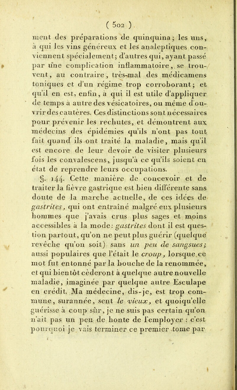 ment des préparations de quinquina; les uns, à qui les vins généreux et les analeptiques con- viennent spécialement; d’autres qui, ayant passé par line complication inflammatoire , se trou- vent , au contraire , très-mal des nié die amen s toniques et d’un régime trop corroborant; et qu’il en est, enfin, a qui il est utile d’appliquer de temps a autre des vésicatoires, ou même d’ou- vrir des cautères. Ces distinctions sont nécessaires pour prévenir les rechutes, et démontrent aux médecins des épidémies qu’ils n’ont pas tout fait quand ils ont traité la maladie, mais qu’il est encore de leur devoir de visiter plusieurs fois les convalescens,. jusqu’à ce qu’ils soient en état de reprendre leurs occupations. §. 144* Cette manière de concevoir et de traiter la fièvre gastrique est bien différente sans doute de la marche actuelle, de ces idées de gastrites, qui ont entraîné malgré eux plusieurs hommes que j’avais crus plus sages et moins accessibles à la mode: gastrites dont il est ques- tion partout, qu’on ne peut plus guérir (quelque revêche qu’on soit) sans un peu de sangsues; aussi populaires que l’était le croup, lorsque.ee mot fut entonné par la bouche de la renommée, et qui bientôt céderont à quelque autre nouvelle maladie, imaginée par quelque autre Esculape en crédit. Ma médecine, dis-je, est trop com- mune, surannée, sent le vieux, et quoiqu’elle guérisse à coup sûr, je ne suis pas certain qu’on n’ait pas un peu de honte de l'employer : c’est pourquoi je vais terminer ce premier tome par (