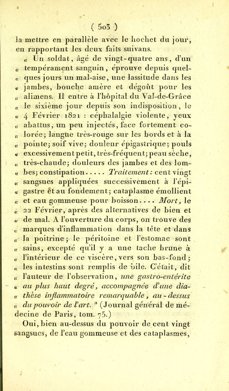 la mettre en parallèle avec le hochet du jour, en rapportant les deux faits suivans. « Un soldat, âgé de vingt-quatre ans, d’un K tempérament sanguin, éprouve depuis quel- « ques jours un mal-aise, une lassitude dans les « jambes, bouche amère et dégoût pour les {( alimens. Il entre à l’hôpital du Yal-de-Grâce « le sixième jour depuis son indisposition, le « 4 Février 1821 : céphalalgie violente, yeux « abattus, un peu injectés, face fortement co- « lorée; langue très-rouge sur les bords et à la £f pointe; soif vive; douleur épigastrique; pouls « excessivement petit, très-fréquent; peau sèche, (< très-chaude; douleurs des jambes et des lom- « bes; constipation Traitement: cent vingt 4C sangsues appliquées successivement à l’épi- « gastre étau fondement; cataplasme émollient « et eau gommeuse pour boisson. . . . Mort, le « aa Février, après des alternatives de bien et « de mal. A l’ouverture du corps, on trouve des « marques d’inflammation dans la tête et dans (C la poitrine ; le péritoine et l’estomac sont t( sains, excepté qu’il y a une tache brune à « l’intérieur de ce viscère,vers son bas-fond; « les intestins sont remplis de bile. C’était, dit lc l’auteur de l’observation, une gaslro^entérite « au plus haut degré, accompagnée d’une dia- « thèse inflammatoire remarquable, au - dessus « du pouvoir de l’art. J> (Journal général de mé- decine de Paris, tom. 75.) Oui, bien au-dessus du pouvoir de cent vingt sangsues, de l’eau gommeuse et des cataplasmes.