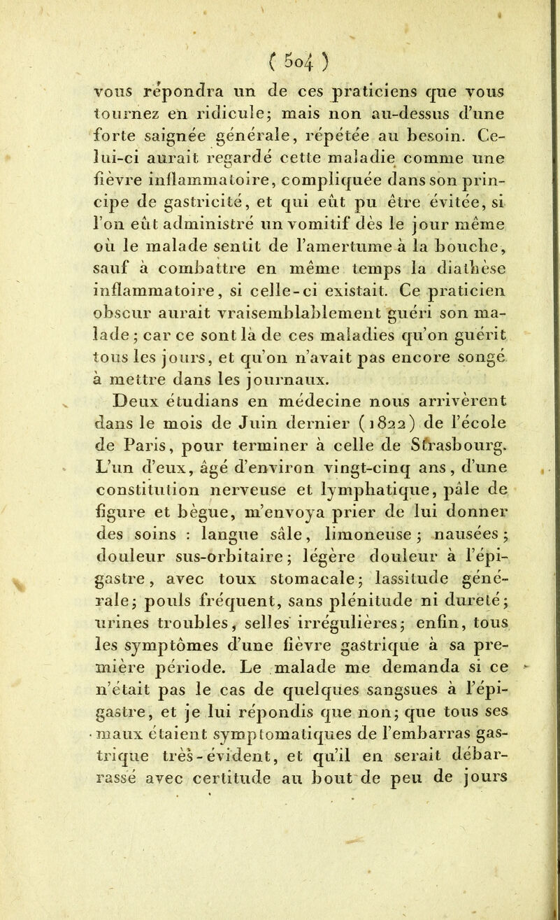 vous répondra un de ces praticiens que vous tournez en ridicule; mais non au-dessus d’une forte saignée générale, répétée au besoin. Ce- lui-ci aurait regardé cette maladie comme une lièvre inflammatoire, compliquée dans son prin- cipe de gastricité, et qui eut pu être évitée, si l’on eût administré un vomitif dès le jour même où le malade sentit de l’amertume à la bouche, sauf à combattre en même temps la diathèse inflammatoire, si celle-ci existait. Ce praticien obscur aurait vraisemblablement guéri son ma- lade ; car ce sont là de ces maladies qu’on guérit tous les jours, et qu’on n’avait pas encore songé à mettre dans les journaux. Deux étudians en médecine nous arrivèrent dans le mois de Juin dernier (1822) de l’école de Paris, pour terminer à celle de Strasbourg. L’un d’eux, âgé d’environ vingt-cinq ans, d’une constitution nerveuse et lymphatique, pâle de figure et bègue, m’envoya prier de lui donner des soins : langue sâle, limoneuse ; nausées ; douleur sus-orbitaire; légère douleur à l’épi- gastre, avec toux stomacale; lassitude géné- rale; pouls fréquent, sans plénitude ni dureté; urines troubles, selles irrégulières; enfin, tous les symptômes d’une fièvre gastrique à sa pre- mière période. Le malade me demanda si ce n’était pas le cas de quelques sangsues à l’épi- gastre, et je lui répondis que non; que tous ses • maux étaient symptomatiques de l’embarras gas- trique très-évident, et qu’il en serait débar- rassé avec certitude au bout de peu de jours