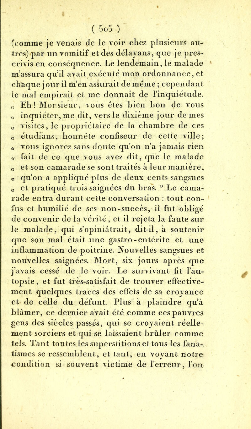 ( $0$ ) (comme je venais de le voir chez plusieurs au- tres) par un vomitif et des délayans, que je pres- crivis en conséquence. Le lendemain, le malade ' m’assura qu’il avait exécuté mon ordonnance, et chaque jour il m’en assurait de même ; cependant le mal empirait et me donnait de l’inquiétude. î( Eh! Monsieur, vous êtes bien bon de vous « inquiéter, me dit, vers le dixième jour de mes « visites, le propriétaire de la chambre de ces « étudians, honnête confiseur de cette ville ; « vous ignorez sans doute qu’on n’a jamais rien a fait de ce que vous avez dit, que le malade « et son camarade se sont traités à leur manière, « qu’on a appliqué plus de deux cents sangsues « et pratiqué trois saignées du bras. w Le cama- rade entra durant cette conversation : tout con- fus et humilié de ses non-succès, il fut obligé de convenir de la vérifié, et il rejeta la faute sur le malade, qui s’opiniâtrait, dit-il, à soutenir que son mal était une gastro-entérite et une inflammation de poitrine. Nouvelles sangsues et nouvelles saignées. Mort, six jours après que j’avais cessé de le voir. Le survivant fît l’au- topsie , et fut très-satisfait de trouver effective- ment quelques traces des effets de sa croyance et de celle du défunt. Plus à plaindre qu’à blâmer, ce dernier avait été comme ces pauvres gens des siècles passés, qui se croyaient réelle- ment sorciers et qui se laissaient brûler comme tels. Tant toutes les superstitions et tous les fana- tismes se ressemblent, et tant, en voyant notre condition si souvent victime de l’erreur, l’on