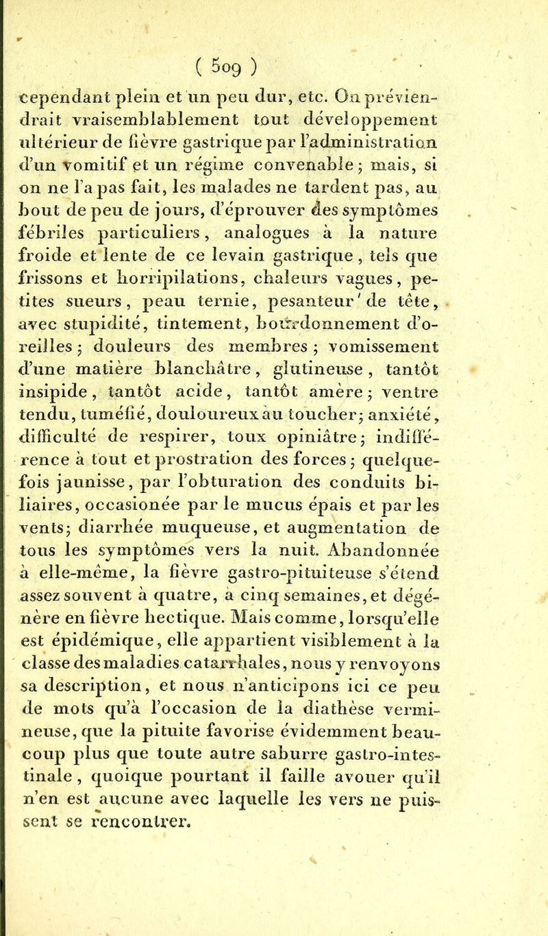 cependant plein et lin peu dur, etc. Qn prévien- drait vraiseml)iabîement tout développement ultérieur de fièvre gastrique par Fadministration d’un vomitif et un régime convenable ; mais, si on ne Tapas fait, les malades ne tardent pas, au bout de peu de jours, d’éprouver des symptômes fébriles particuliers, analogues à la nature froide et lente de ce levain gastrique, tels que frissons et horripilations, chaleurs vagues, pe- tites sueurs, peau ternie, pesanteur'de tête, avec stupidité, tintement, bourdonnement d’o- reilles ; douleurs des membres ; vomissement d’une matière blanchâtre, glutineuse, tantôt insipide, tantôt acide, tantôt amère 5 ventre tendu, tuméfié, douloureux au toucher; anxiété ÿ difficulté de respirer, toux opiniâtre; indiffé- rence à tout et prostration des forces; quelque- fois jaunisse, par l’obturation des conduits bi- liaires, occasionée par le mucus épais et par les vents; diarrhée muqueuse, et augmentation de tous les symptômes vers la nuit. Abandonnée â elle-même, la fièvre gastro-pituiteuse s’étend assez souvent à quatre, a cinq semaines, et dégé- nère en fièvre hectique. Mais comme, lorsqu’elle est épidémique, elle appartient visiblement à la classe des maladies catarrhales, nous y renvoyons sa description, et nous n’anticipons ici ce peu de mots qu’à l’occasion de la diathèse vermi- neuse, que la pituite favorise évidemment beau- coup plus que toute autre saburre gastro-intes- tinale , quoique pourtant il faille avouer qu’il n’en est aucune avec laquelle les vers ne puis- sent se rencontrer.