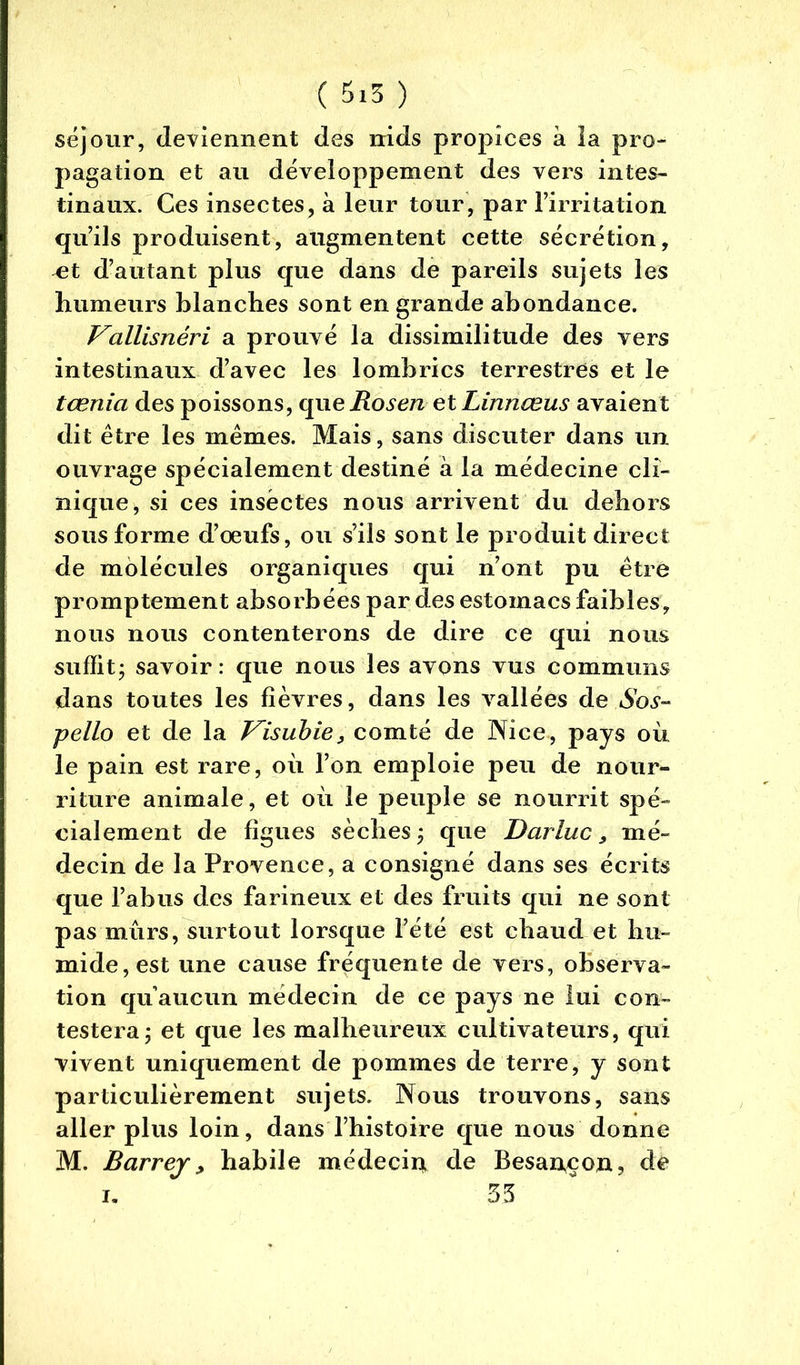 séjour, deviennent des nids propices à la pro- pagation et au développement des vers intes- tinaux. Ces insectes, à leur tour, par l’irritation qu’ils produisent, augmentent cette sécrétion, ^t d’autant plus que dans de pareils sujets les humeurs blanches sont en grande abondance. Vallisnéri a prouvé la dissimilitude des vers intestinaux d’avec les lombrics terrestres et le tœnia des poissons, cpae Rosen etLinnœus avaient dit être les mêmes. Mais, sans discuter dans un ouvrage spécialement destiné à la médecine cli- nique, si ces insectes nous arrivent du dehors sousforme d’œufs, ou s’ils sont le produit direct de molécules organiques qui n’ont pu être promptement absorbées par des estomacs faibles, nous nous contenterons de dire ce qui nous suffit; savoir: que nous les avons vus communs dans toutes les fièvres, dans les vallées de Sos- pello et de la Visubie, comté de Nice, pays où le pain est rare, où l’on emploie peu de nour- riture animale, et où le peuple se nourrit spé- cialement de figues sèches; que Darluc, mé- decin de la Provence, a consigné dans ses écrits que l’abus des farineux et des fruits qui ne sont pas mûrs, surtout lorsque l’été est chaud et hu- mide, est une cause fréquente de vers, observa- tion qu’aucun médecin de ce pays ne lui con- testera; et que les malheureux cultivateurs, qui vivent uniquement de pommes de terre, y sont particulièrement sujets. Nous trouvons, sans aller plus loin, dans l’histoire que nous donne