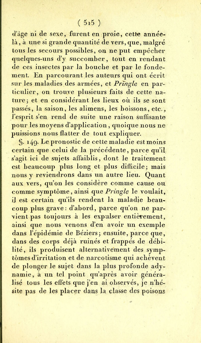 ( 5*5 ) d’âge ni cle sexe, furent en proie, cette année- là , à une si grande quantité de vers, que, malgré tous les secours possibles, on ne put empêcher quelques-uns d’y succomber, tout en rendant de ces insectes par la bouche et par le fonde- ment. En parcourant les auteurs qui ont écrit sur les maladies des armées, et PrTngle en par- ticulier, on trouve plusieurs faits de cette na- ture ; et en considérant les lieux où ils se sont passés, la saison, les alimens, les boissons, etc., l’esprit s’en rend de suite une raison suffisante pour les moyens d’application , quoique nous ne puissions nous flatter de tout expliquer. §. 149- Le pronostic de cette maladie est moins certain que celui de la précédente, parce qu’il s’agit ici de sujets affaiblis, dont le traitement est beaucoup plus long et plus difficile ; mais nous y reviendrons dans un autre lieu. Quant aux vers, qu’on les considère comme cause ou comme symptôme, ainsi que Pringle le voulait, il est certain qu’ils rendent la maladie beau- coup plus grave: d’abord, parce qu’on ne par- vient pas toujours à les expulser entièrement, ainsi que nous venons d’en avoir un exemple dans l’épidémie de Béziers ; ensuite, parce que, dans des corps déjà ruinés et frappés de débi- lité, ils produisent alternativement des symp- tômes d’irritation et de narcotisme qui achèvent de plonger le sujet dans la plus profonde ady- namie, à un tel point qu’après avoir généra- lisé tous les effets que j’en ai observés, je n’hé- site pas de les placer dans la classe des poisons