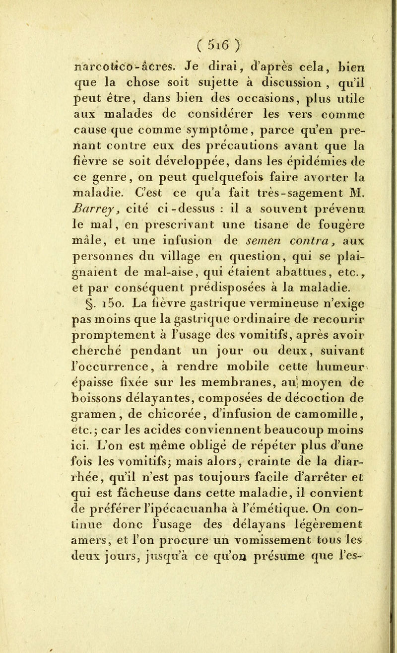 narcotico-âeres. Je dirai, d’après cela, bien que la chose soit sujette à discussion , qu’il peut être, dans bien des occasions, plus utile aux malades de considérer les vers comme cause que comme symptôme, parce qu’en pre- nant contre eux des précautions avant que la lièvre se soit développée, dans les épidémies de ce genre, on peut quelquefois faire avorter la maladie. C’est ce qu’a fait très-sagement M. Barrej, cité ci-dessus : il a souvent prévenu le mal, en prescrivant une tisane de fougère mâle, et une infusion de semen contra, aux personnes du village en question, qui se plai- gnaient de mal-aise, qui étaient abattues, etc., et par conséquent prédisposées à la maladie. §. i5o. La fièvre gastrique vermineuse n’exige pas moins que la gastrique ordinaire de recourir promptement à l’usage des vomitifs, après avoir cherché pendant un jour ou deux, suivant l’occurrence, à rendre mobile cette humeur épaisse fixée sur les membranes, au moyen de boissons délayantes, composées de décoction de gramen, de chicorée, d’infusion de camomille, etc.; car les acides conviennent beaucoup moins ici. L’on est même obligé de répéter plus d’une fois les vomitifs; mais alors, crainte de la diar- rhée, qu’il n’est pas toujours facile d’arrêter et qui est fâcheuse dans cette maladie, il convient de préférer l’ipécacuanha à l’émétique. On con- tinue donc l’usage des délayans légèrement amers, et l’on procure un vomissement tous les deux jours, jusqu’à ce qu’on présume que l’es- 1