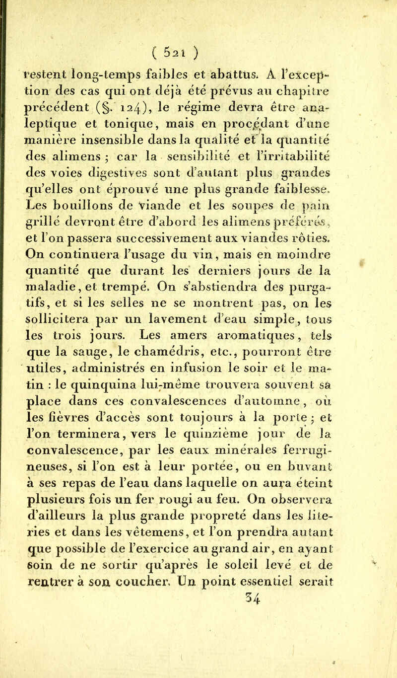 restent long-temps faibles et abattus* À Pexcep« tion des cas qui ont déjà été prévus au chapitre précédent (§. 124), le régime devra être ana- leptique et tonique, mais en procédant d’une manière insensible dans la qualité et la quantité des alimens ; car la sensibilité et l’irritabilité des voies digestives sont d’autant plus grandes qu’elles ont éprouvé une plus grande faiblesse. Les bouillons de Viande et les soupes de pain grillé devront être d’abord les alimens préféras, et l’on passera successivement aux viandes rôties* On continuera l’usage du vin, mais en moindre quantité que durant les derniers jours de la maladie, et trempé» On s’abstiendra des purga- tifs, et si les selles ne se montrent pas, on les sollicitera par un lavement d’eau simple , tous les trois jours. Les amers aromatiques, tels que la sauge, le cbamédris, etc.* pourront être utiles, administrés en infusion le soir et le ma- tin : le quinquina lui-même trouvera souvent sk place dans ces convalescences d’automne, où les fièvres d’accès sont toujours à la porte • et l’on terminera, vers le quinzième jour de la convalescence, par les eaux minérales ferrugi- neuses, si l’on est à leur portée, ou en buvant à ses repas de l’eau dans laquelle on aura éteint plusieurs fois un fer rougi au feu. On observera d’ailleurs la plus grande propreté dans les lite- ries et dans les vêtemens, et l’on prendra autant que possible de l’exercice au grand air, en ayant soin de ne sortir qu’après le soleil levé et de rentrer à son coucher. Un point essentiel serait 34