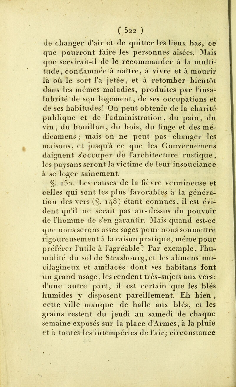 Je changer d’air et de quitter les lieux bas, ce que pourront faire les personnes aisées. Mais que servirait-il de le recommander à la multi- tude , condamnée à naître, à vivre et à mourir là où le sort l’a jetée, et à retomber bientôt dans les memes maladies, produites par l’insa- lubrité de son logement, de ses occupations et de ses habitudes! On peut obtenir de la charité publique et de l’administration, du pain, du vin, du bouillon, du bois, du linge et des mé- dicamens ; mais on ne peut pas changer les maisons, et jusqu’à ce que les Gouvernemens daignent s’occuper de l’architecture rustique, les paysans seront la victime de leur insouciance à se loger sainement. §. iÔ2. Les causes de la fièvre vermineuse et celles qui sont les plus favorables à la généra- tion des vers (§. i/j.8) étant connues, il est évi- dent qu’il ne serait pas au-dessus du pouvoir de l’homme de s’en garantir. Mais quand est-ce que nous serons assez sages pour nous soumettre rigoureusement à la raison pratique, meme pour préférer l’utile à l’agréable? Par exemple, l’hu-? midité du sol de Strasbourg, et les alimens mu- ci lagin eux et amilacés dont ses habitans font un grand usage, les rendent très-sujets aux vers : d’une autre part, il est certain que les blés humides y disposent pareillement. Eh bien , cette ville manque de halle aux blés, et les grains restent du jeudi au samedi de chaque semaine exposés sur la place d’Armes, à la pluie et à toutes les intempéries de l’air circonstance