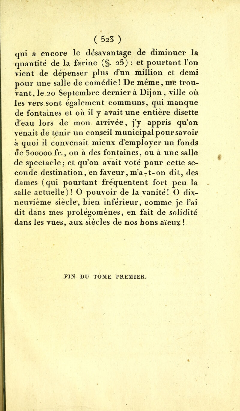 qui a encore le désavantage de diminuer la quantité de la farine (§. a5) : et pourtant l’on vient de dépenser plus d’un million et demi pour une salle de comédie! De meme, me trou- vant, le 20 Septembre dernier à Dijon, ville où. les vers sont également communs, qui manque de fontaines et où il y avait une entière disette d’eau lors de mon arrivée, j’y appris qu’on venait de tenir un conseil municipal pour savoir a quoi il convenait mieux d’employer un fonds de 3ooooo fr., ou à des fontaines, ou à une salle de spectacle j et qu’on avait voté pour cette se- conde destination, en faveur, m’aTt-on dit, des dames (qui pourtant fréquentent fort peu la salle actuelle)! O pouvoir de la vanité! O dix- neuvième siècle, bien inférieur, comme je l’ai dit dans mes prolégomènes, en fait de solidité dans les vues, aux siècles de nos bons aïeux ! FIN DU TOME PREMIER.