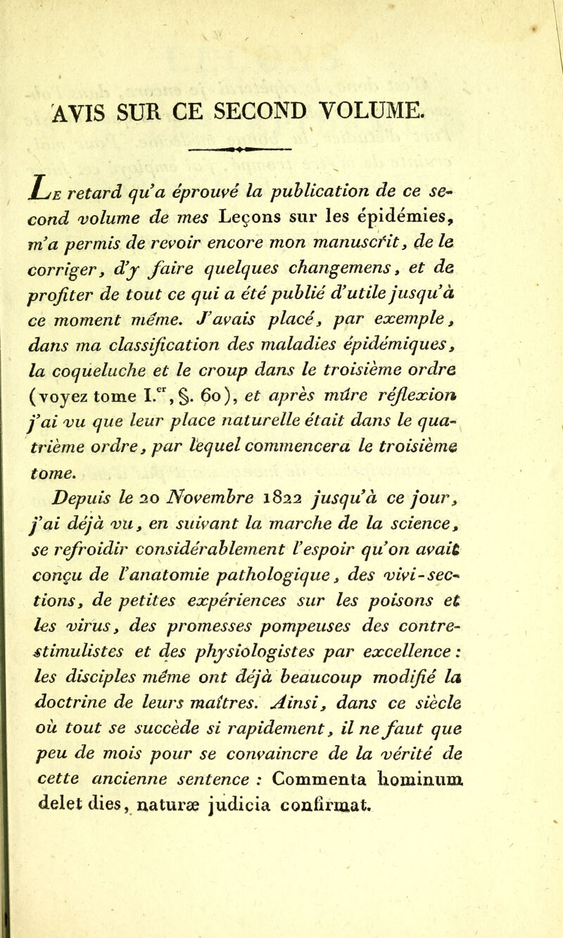 AVIS SUR CE SECOND VOLUME. Le retard qua éprouvé la publication de ce se* cond volume de mes Leçons sur les épidémies, m'a permis de revoir encore mon manusctit, de le corriger, d'j faire quelques changemens, et de profiter de tout ce qui a été publié d'utile jusqu'à ce moment meme. J'avais placé, par exemple, dans ma classification des maladies épidémiques, la coqueluche et le croup dans le troisième ordre (voyez tome 6o), et après mûre réflexion j'ai vu que leur place naturelle était dans le qua* trieme ordre, par lequel commencera le troisième tome. Depuis le 20 Novembre 1822 jusqu'à ce jour, j'ai déjà vu, en suivant la marche de la science, se refroidir considérablement l'espoir qu'on avait conçu de l'anatomie pathologique, des vivi*sec* tions, de petites expériences sur les poisons et les virus, des promesses pompeuses des contre* stimulistes et des physiologistes par excellence : les disciples même ont déjà beaucoup modifié la doctrine de leurs maîtres. Ainsi, dans ce siècle ou tout se succède si rapidement, il ne faut que peu de mois pour se convaincre de la vérité de cette ancienne sentence : Commenta liominum delet dies, naturæ judicia confirmât.