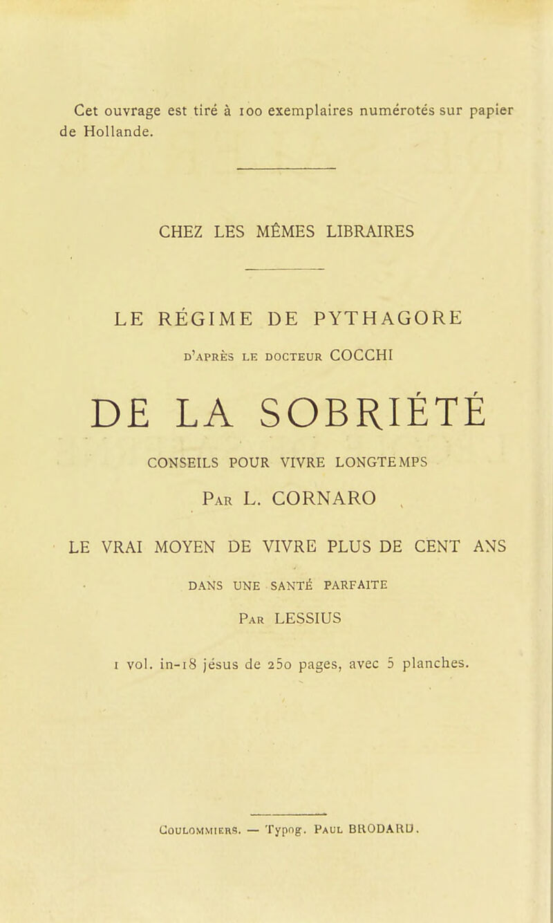 Cet ouvrage est tiré à loo exemplaires numérotés sur papier de Hollande. CHEZ LES MÊMES LIBRAIRES LE RÉGIME DE PYTHAGORE d'après le docteur COCCHI D£ LA SOBRIÉTÉ conseils pour vivre longtemps Par L. CORNARO . LE VRAI MOYEN DE VIVRE PLUS DE CENT ANS DANS UNE SANTÉ PARFAITE Par LESSIUS 1 vol. in-i8 jésus de 25o pages, avec 5 planches. GouLOMMiERS. — Typng. Paul BRODARU.