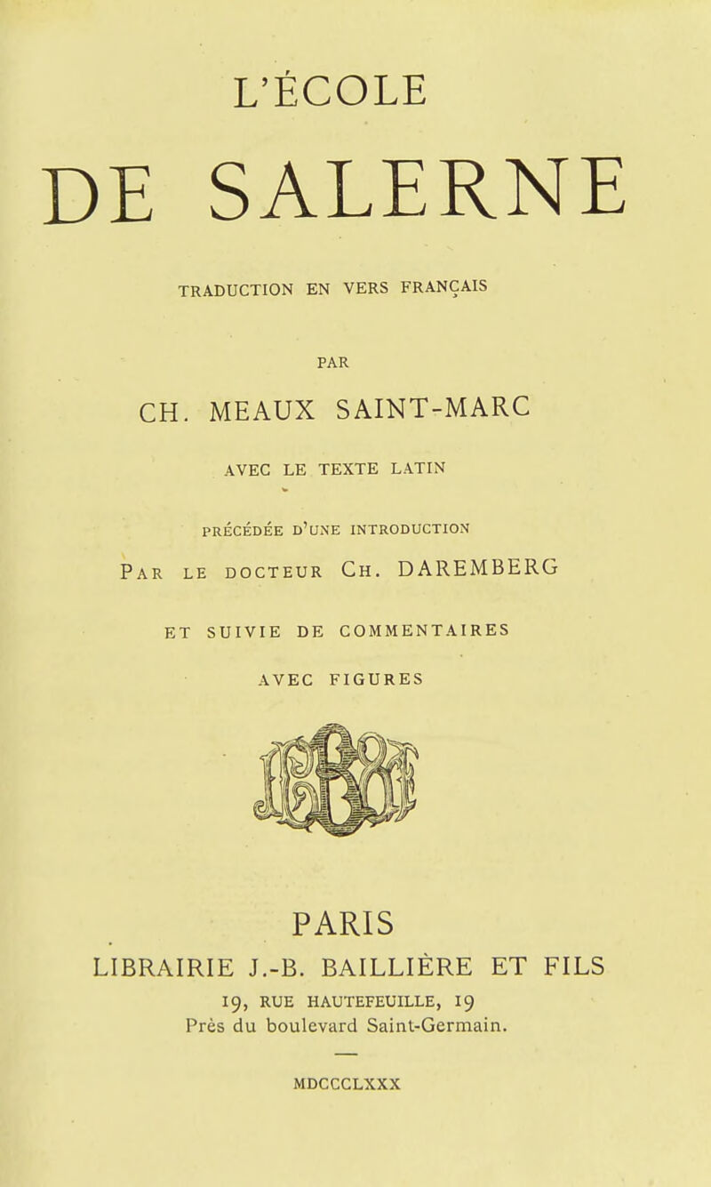 L'ÉCOLE DE SALERNE TRADUCTION EN VERS FRANÇAIS PAR CH. MEAUX SAINT-MARC AVEC LE TEXTE LATIN PRÉCÉDÉE d'une INTRODUCTION Par le docteur Ch. DAREMBERG et suivie de commentaires avec figures PARIS LIBRAIRIE J.-B. BAILLIÈRE ET FILS 19, rue hautefeuille, 19 Près du boulevard Saint-Germain. mdccclxxx