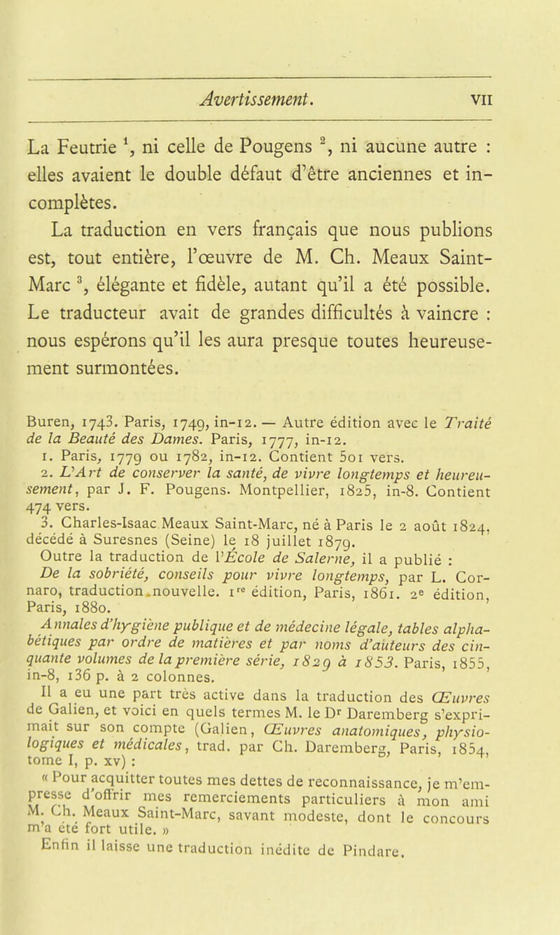 La Feutrie ^ ni celle de Pougens % ni aucune autre : elles avaient le double défaut d'être anciennes et in- complètes. La traduction en vers français que nous publions est, tout entière, l'œuvre de M. Ch. Meaux Saint- Marc ^, élégante et fidèle, autant qu'il a été possible. Le traducteur avait de grandes difficultés à vaincre : nous espérons qu'il les aura presque toutes heureuse- ment surmontées. Buren, 1743. Paris, 1749, in-12, — Autre édition avec le Traité de la Beauté des Dames. Paris, 1777, in-12. 1. Paris, 1779 ou 1782, in-12. Contient 5oi vers. 2. L'Art de conserver la santé, de vivre longtemps et heureu- sement, par J. F. Pou gens. Montpellier, 1825, in-8. Contient 474 vers. 3. Charles-Isaac Meaux Saint-Marc, né à Paris le 2 août 1824, décédé à Suresnes (Seine) le 18 juillet 1879. Outre la traduction de l'École de Salerne, il a publié : De la sobriété, conseils pour vivre longtemps, par L. Cor- naro, traduction .nouvelle, réédition, Paris, 1861. 2^ édition, Paris, 1880. ' A nnales d'hygiène publique et de médecine légale, tables alpha- bétiques par ordre de matières et par noms d'aiiteurs des cin- quante volumes de la première série, 182g à 1853. Paris, i855, in-8, i36 p. à 2 colonnes. ' Il a eu une part très active dans la traduction des Œuvres de Galien, et voici en quels termes M. le Daremberg s'expri- mait sur son compte (Galien, Œuvres anatomiques, physio- logiques et médicales, trad. par Ch. Daremberg, Paris, i854 tome I, p. xv) : « Pour acquitter toutes mes dettes de reconnaissance, je m'em- presse d'oftrir mes remerciements particuliers à mon ami M. Ch. Meaux Saint-Marc, savant modeste, dont le concours m'a ete fort utile. » Enfin il laisse une traduction inédite de Pindare.