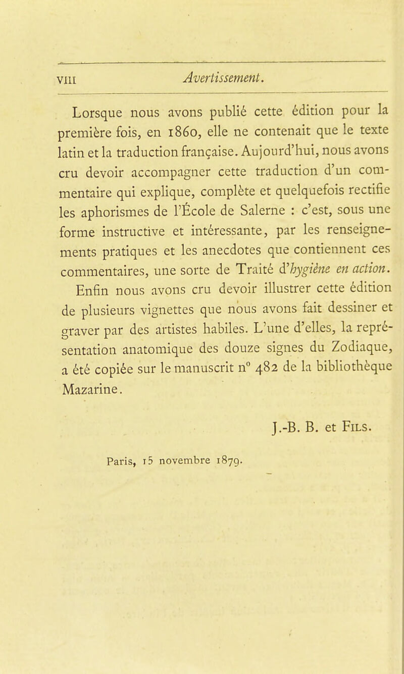 Lorsque nous avons publié cette édition pour la première fois, en 1860, elle ne contenait que le texte latin et la traduction française. Aujourd'hui, nous avons cru devoir accompagner cette traduction d'un com- mentaire qui explique, complète et quelquefois rectifie les aphorismes de l'École de Salerne : c'est, sous une forme instructive et intéressante, par les renseigne- ments pratiques et les anecdotes que contiennent ces commentaires, une sorte de Traité d'hygiène en action. Enfin nous avons cru devoir illustrer cette édition de plusieurs vignettes que nous avons fait dessiner et graver par des artistes habiles. L'une d'elles, la repré- sentation anatomique des douze signes du Zodiaque, a été copiée sur le manuscrit n° 482 de la bibliothèque Mazarine. J.-B. B. et Fils. Paris, i5 novembre 1879.