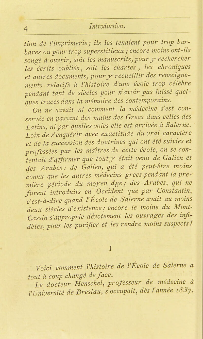 tion de Vimprimerie; ils les tenaient pour trop bar- bares ou pour trop superstitieux ; encore moins ont-ils songé à ouvrir, soit les manuscrits, pour y rechercher les écrits oubliés, soit les chartes , les chroniques et autres documents, pour y recueillir des renseigne- ments relatifs à l'histoire d'une école trop célèbre pendant tant de siècles pour n'avoir pas laissé quel- ques traces dans la mémoire des contemporains. On ne savait ni comment la médecine s'est con- servée en passant des maiîts des Grecs dans celles des Latins, ni par quelles voies elle est arrivée à Salerne. Loin de s'enquérir avec exactitude du vrai caractère et de la succession des doctrines qui ont été suivies et professées par les maîtres de cette école, on se con- tentait d'affirmer que tout y était venu de Galien et des Arabes: de Galien, qui a été peut-être moins connu que les autres médecins grecs pendant la pre- mière période du moyen âge; des Arabes, qui ne furent httroduits en Occident que par Constantin, c'est-à-dire quand l'École de Salerne avait au moins deux siècles d'existence; encore le moine du Mont- Cassin s'approprie dévotement les ouvrages des infi- dèles, pour les purifier et les rendre moins suspects! I Voici comment l'histoire de l'École de Salerne a tout à coup changé de face. Le docteur Henschel, professeur de ^ médecine à l'Université de Breslau, s'occupait, dès l'année iSSy,