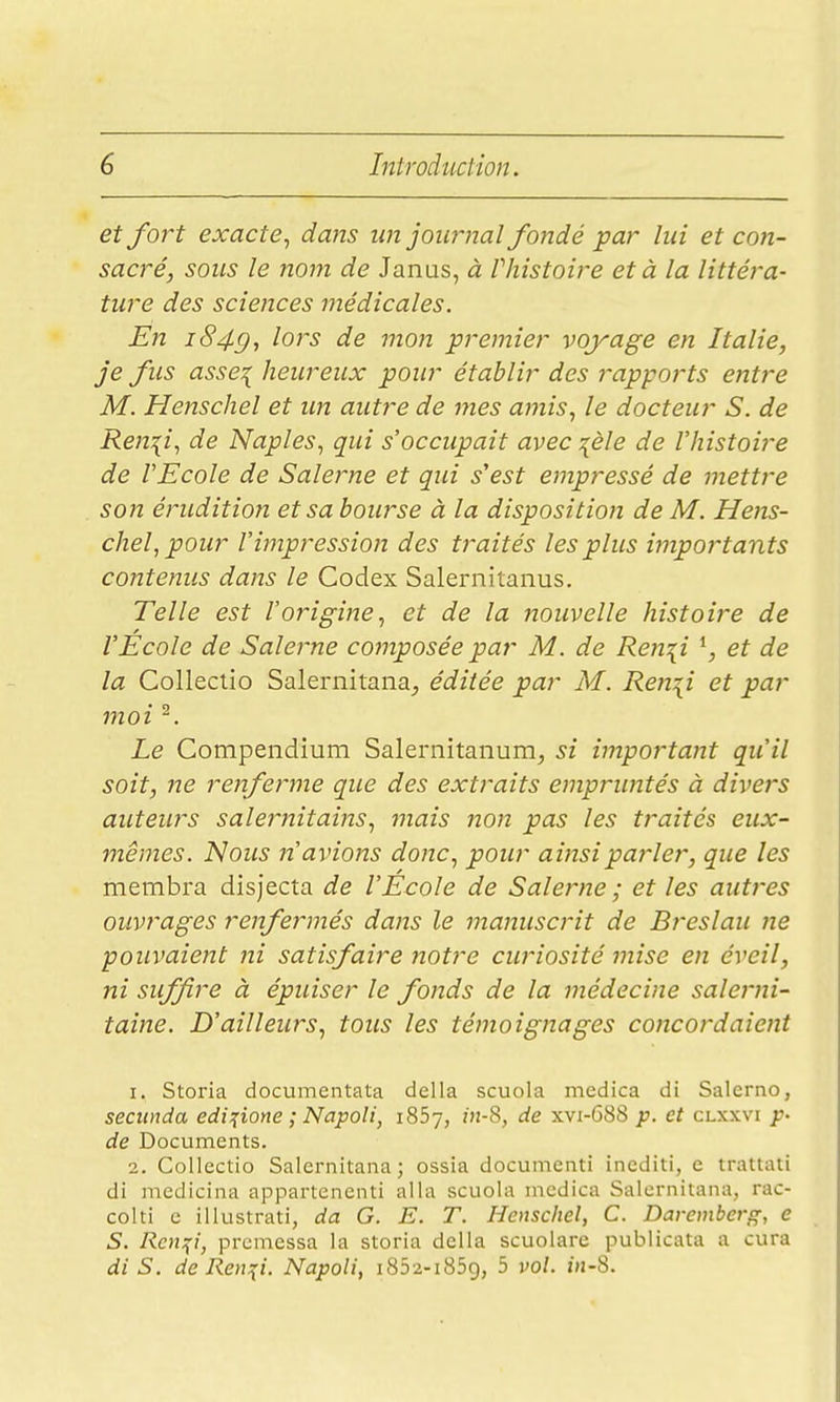 et fort exacte^ dans un journal fondé par lui et con- sacré, sous le nom de Janas, à l histoire et à la littéra- ture des sciences médicales. En i849t lors de mon premier voyage en Italie, je fus asse:{ heureux pour établir des rapports entre M. Henschel et un autre de mes amis, le docteur S. de Re}2{i, de Naples, qui s'occupait avec :[èle de l'histoire de l'Ecole de Salerne et qui s'est empressé de mettre son érudition et sa bourse à la disposition de M. Hens- chel, pour l'impression des traités les plus importants contenus dans le Codex Salernitanus. Telle est l'origine, et de la nouvelle histoire de l'Ecole de Salerne composée par M. de Ren^i \ et de la Colleclio Salernitana^ éditée par M. Ren^i et par moi ^. Le Compeiidium Saleriiitanum, si important qu'il soit, ne renferme que des extraits empruntés à divers auteurs salernitains, mais non pas les traités eux- mêmes. Nous n'avions donc, pour ainsi parler, que les membra disjecta de l'Ecole de Salerne ; et les autres ouvrages renfermés dans le manuscrit de Breslau ne pouvaient ni satisfaire notre curiosité mise en éveil, ni suffire à épuiser le fonds de la médecine salerni- taine. D'ailleurs, tous les témoignages concordaient 1. Storia documentata délia scuola medica di Salerno, seciinda edi^ione ; Napoli, iSSy, 7)i-8, de xvi-688 p. et clxxvi p- de Documents. 2. Collectio Salernitana; ossia docunienti inediti, e trattati di medicina appartenenti alla scuola incdica Salernitana, rac- colti e illustrati, da G. E. T. Henscliel, C. Davemberg, e S. Rcmçi, premessa la storia délia scuolare publicata a cura di S. de Ren:(i. Napoli, i852-i859, 5 vol. z»j-8.