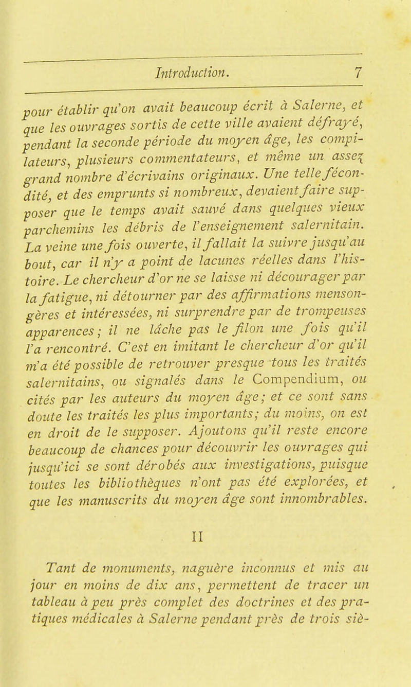 pour établir qu'on avait beaucoup écrit à Salerne, et que les ouvrages sortis de cette ville avaient défrayé, pendant la seconde période du moyen âge, les compi- lateurs, plusieurs commentateurs, et même im asse^ grand nombre d'écrivains originaux. Une telle fécon- dité, et des emprunts si nombreux, devaient faire sup- poser que le temps avait sauvé dans quelques vieux parchemins les débris de l'enseignement salernitain. La veine imefois ouverte, il fallait la suivre jusqu'au bout, car il n'y a point de lacunes réelles dans l'his- toire. Le chercheur d'or ne se laisse ni décourager par la fatigue, ni détourner par des affirmations menson- gères et intéressées, ni surprendre par de trompeuses apparences; il ne lâche pas le filon une fois qu'il Va rencontré. C'est en imitant le chercheur d'or qu'il m'a été possible de retrouver presque tous les traités salernitains, ou signalés dans le Compenclium, ou cités par les auteurs du moyen âge; et ce sont sans doute les traités les plus importants; du moins, on est en droit de le supposer. Ajoutons qu'il reste encore beaucoup de chances pour découvrir les ouvrages qui jusqu'ici se sont dérobés aux investigations, puisque toutes les bibliothèques n'ont pas été explorées, et que les manuscrits du moyen âge sont innombrables. II Tant de monuments, naguère inconnus et mis au jour en moins de dix ans, permettent de tracer un tableau à peu près complet des doctrines et des pra- tiques médicales à Salerne pendant près de trois siè-