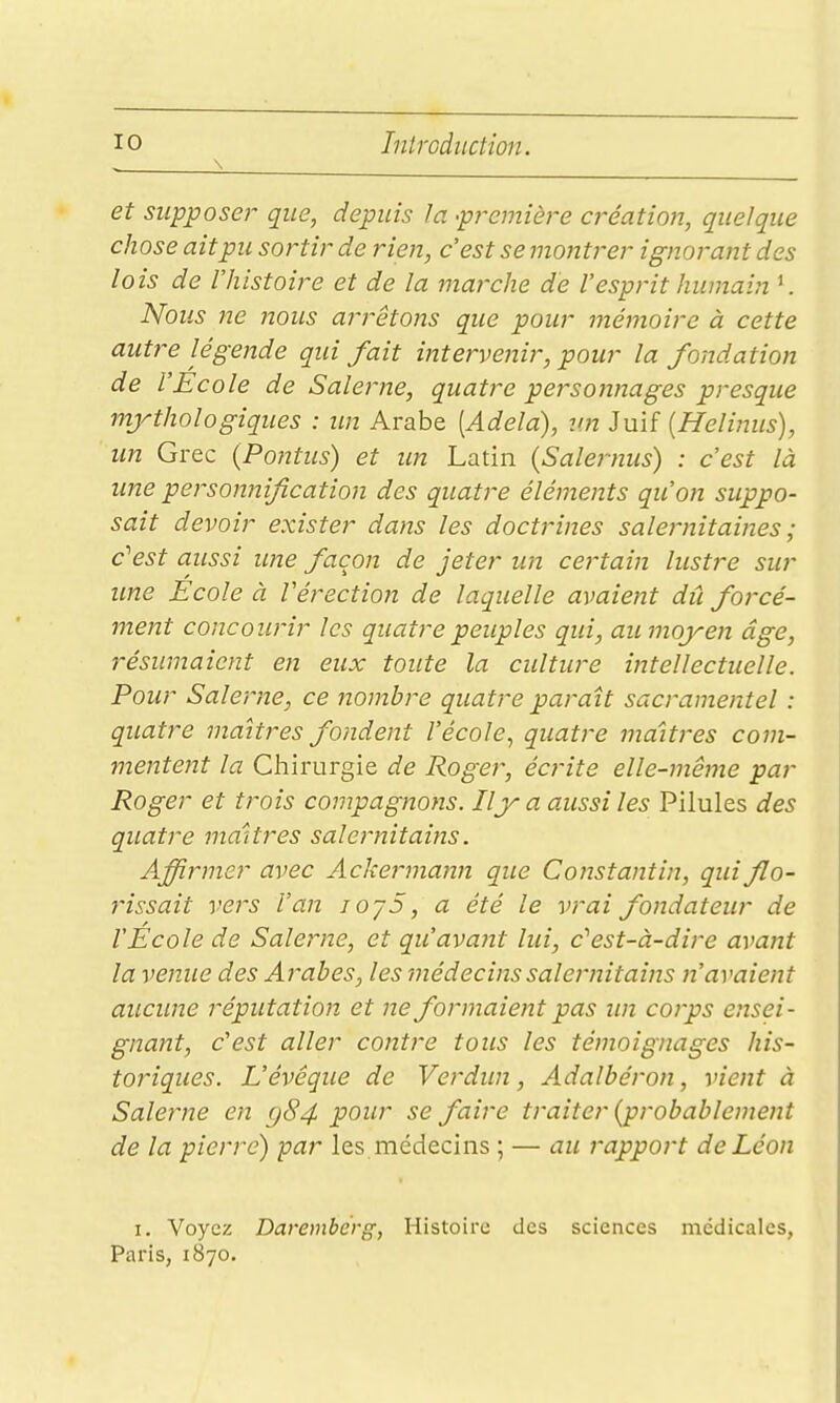 \ et suppose}' que, depuis la -première création, quelque chose ait pu sortir de rien, c'est se mojitrer ignorant des lois de rhistoire et de la marche de l'esprit humain K Nous ne nous arrêtoiîs que pour mémoire à cette autre légende qui fait intervenir, pour la fondation de l'Ecole de Salerne, quatre personnages presque mjrthologiques : im Arabe [Adela), un Juif [Helinus), un Grec (Pontus) et im Latin (Salernus) : c'est là une personnification des quatre éléments qu'on suppo- sait devoir exister dans les doctrines salernitaines ; c''est aussi une façon de jeter un cei'tain lustre sur une Ecole à Vérection de laquelle avaient dû forcé- ment concourir les quatre peuples qui, au moyen âge, résumaient en eux toute la culture intellectuelle. Pour Salerne, ce nombre quatre paraît sacramentel : quatre maîtres fondent l'école., quatre maîtres com- mentent la Chirurgie de Roger, écrite elle-même par Roger et trois compagnons. Iljr a aussi les Pilules des quatre maîtres salernitains. Affirmer avec Ackermann que Constantin, quiflo- rissait vers l'an lOjS, a été le vrai fondateur de l'Ecole de Salerne, et qu'avant lui, c''est-à-dire avajit la venue des Arabes, les médecins salernitains n'avaient aucime réputation et ne formaient pas im coj'ps ensei- gnant, c'est aller contre tous les témoignages his- toriques. L'évéque de Verdun, Adalbéron, vient à Salerne en <j84 pour se faire traiter {probablement de la pierre) par les médecins ; — au rapport de Léon I. Voyez Daremberg, Histoire des sciences médicales, Paris, 1870.