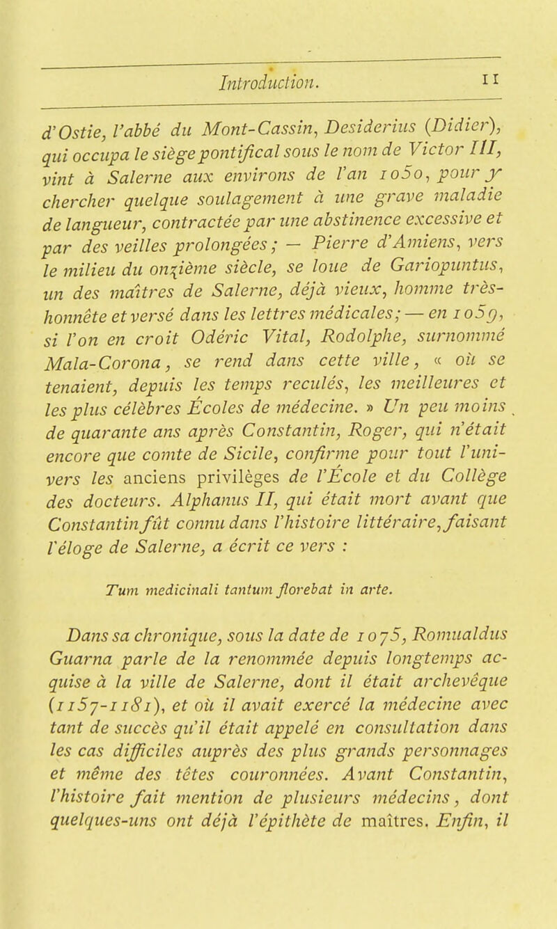 d'Ostie, l'abbé du Mont-Cassin, Desiàerius {Didier), qui occupa le siège pontifical sous le nom de Victor III, vint à Salerne aux environs de l'an io5o, pour y chercher quelque soulagement à une grave maladie de langueur, contractée par une abstinence excessive et par des veilles prolongées ; - Pierre d'Amiens, vers le milieu du onzième siècle, se loue de Gariopuntus, un des maîtres de Salerne, déjà vieux, homme très- honnête et versé dans les lettres médicales; — en i oSg, si Von en croit Odéric Vital, Rodolphe, surnommé Mala-Corona, se rend dans cette ville, « oii se tenaient, depuis les temps reculés, les meilleures et les plus célèbres Écoles de médecine. » Un peu moins de quarante ans après Constantin, Roger, qui n'était encore que comte de Sicile, coiifirme pour tout l'uni- vers les anciens privilèges de l'Ecole et du Collège des docteurs. Alphanus II, qui était mort avatit que Constantin fût connu dans l'histoire littéraire, faisant réloge de Salerne, a écrit ce vers : Tum medicinaîi tantum Jlorebat in arte. Dans sa chronique, sous la date de lo y5, Romualdus Guarna parle de la renommée depuis longtemps ac- quise à la ville de Salerne, dont il était archevêque (iiSy-iiSi), et où il avait exercé la médecine avec tant de succès qu'il était appelé en cojisultation dans les cas difficiles auprès des plus grands personnages et même des têtes couronnées. Avant Constantin, l'histoire fait mention de plusieurs médecins, dont quelques-uns ont déjà l'épithète de maîtres. Enfin, il