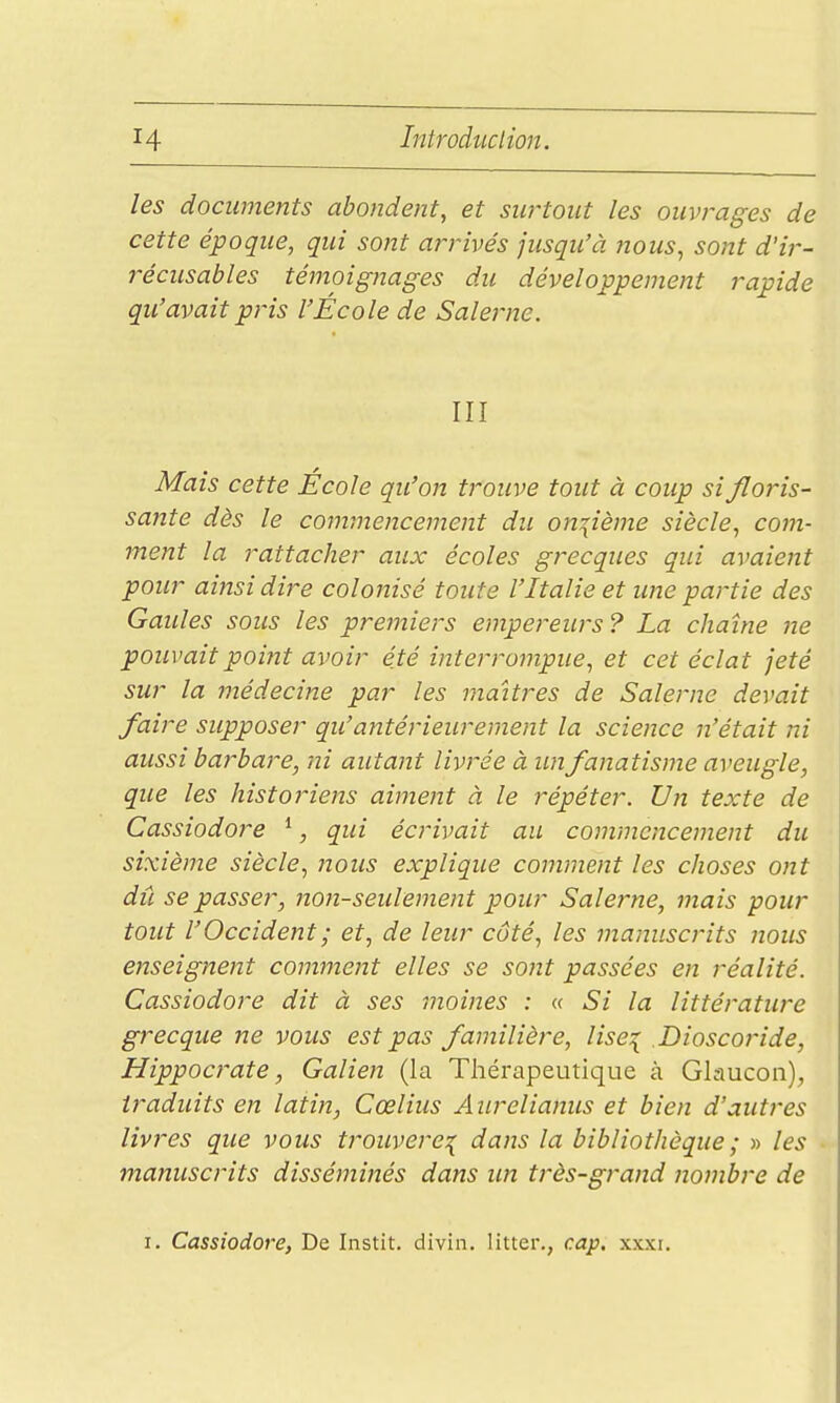 les documents abondent, et surtout les ouvrages de cette époque, qui sont arrivés jusqu'à nous, sont d'ir- récusables témoignages du développement rapide qu'avait pris l'École de Salerne. III Mais cette École qu'on trouve tout à coup si floris- sante dès le commencement du onzième siècle, com- ment la rattacher aux écoles grecques qui avaient pour ainsi dire colonisé toute l'Italie et une partie des Gaules sous les premiers empereurs ? La chaîne ne pouvait point avoir été interrompue, et cet éclat jeté sur la médecine par les maîtres de Salerne devait faire supposer qu'antérieurement la science n'était ni aussi barbare, ni autant livrée à un fanatisme aveugle, que les histoiHens aiment à le répéter. Un texte de Cassiodore *, qui écrivait au commencement du sixième siècle, 7ious explique comment les choses ont dû se passer, non-seulement pour Salejme, mais pour tout l'Occident ; et, de leur côté, les manuscrits nous enseignent comment elles se sont passées en réalité. Cassiodore dit à ses moines : « Si la littérature grecque ne vous est pas familière, lise^ Dioscoride, Hippocrate, Galien (la Thérapeutique à Glaucon), traduits en latin, Cœlius Aiirelianus et bien d'autres livres que vous trouvère^ dans la bibliothèque ; » les manuscrits disséminés dans un très-grand nombre de I. Cassiodore, De Instit. divin. litter., cap, xxxi.