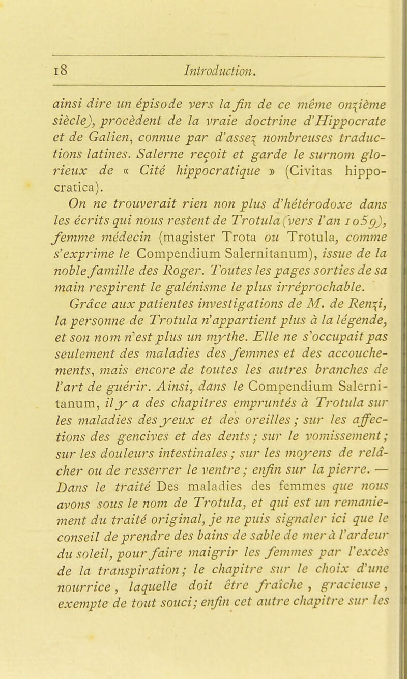 ainsi dire un épisode vej'S la fin de ce même onzième siècle), procèdent de la vraie doctrine d'Hippocrate et de Galien, connue par d'assez itonibreuses traduc- tions latines. Salerne reçoit et garde le surnom glo- rieux de « Cité hippocratique » (Civitas hippo- cratica). On ne trouverait rien non plus d'hétérodoxe dans les écrits qui nous restent de Trotiila (vers Van io5g), femme médecin (magister Trota ou Trotula, comme s'exprime le Compendium Salernitanum), issue de la noble famille des Roger. Toutes les pages sorties de sa main respirent le galénisme le plus irt'éprochable. Grâce aux patiejites investigations de M. de Ren\i, la personne de Trotula n'appartient plus à la légende, et son nom n''est plus un mythe. Elle ne s'occupait pas seulement des maladies des femmes et des accouche- ments., mais encore de toutes les autres bra7iches de l'art de guérir. Ainsi, dans le Compendium Salerni- tanum, il y a des chapitres empruntés à Trotula sur les maladies des yeux et des oreilles ; sur les affec- tions des gencives et des dents ; sur le vomissement ; sur les douleurs intestinales ; sur les moyens de relâ- cher ou de resserrer le ventre ; enfin sur la pierre. — Dans le traité Des maladies des femmes que ?ious avons sous le nom de Trotula, et qui est un remanie- ment du traité original, je ne puis signaler ici que le conseil de prendre des bains de sable de mer à l'ardeur du soleil, pour faire maigrir les femmes par l'excès de la transpiration ; le chapitre sur le choix d'une nourrice, laquelle doit être fraîche , gracieuse, exempte de tout souci; enfin cet autre chapitre sur les