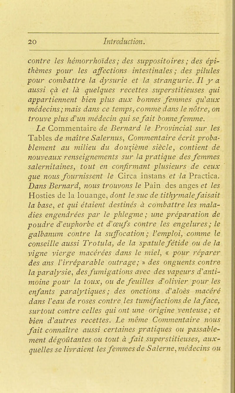 contre les hémorrhoides ; des suppositoires ; des épi- thèmes pour les affections intestinales ; des pilules pour combattre la djrsurie et la strajtgurie. Il y a aussi cà et là quelques recettes superstitieuses qui appartiennent bien plus aux bonnes femmes qu''aux médecins; mais dans ce temps, comme dans le nôtre, on trouve plus dhm médecin qui se fait bonne femme. Le Commentaire de Bernard le Provincial sur les Tables de maître Salernus, Commentaire écrit proba- blemerzt au milieu du dou:{ième siècle, cofitient de nouveaux renseignements sur la pratique des femmes salernitaines, tout en confirmant plusieurs de ceux que nous fournissent le Circa instans et la Practica. Dans Bernard, nous trouvons le Pain des anges et les Hosties de la louange, dont le suc de tithymalefaisait la base^ et qui étaient destinés à combattre les mala- dies engendrées par le phlegme ; ime préparation de poudre d'euphorbe et d'œufs contre les engelures; le galbanum contre la siffocation; l'emploi, comme le conseille aussi Trotula, de la spatule fétide ou de la vigne vierge macérées dans le miel, « pour réparer des ans l'irréparable outrage; » des onguents contre la paralysie, des fumigations avec des vapeurs d'anti- moine pour la toux, ou de feuilles d'olivier pour les enfants paralytiques ; des onctions d'aloès macéré dans l'eau de roses contre les tuméfactions de la face, surtout contre celles qui ont une origine venteuse; et bien d'autres recettes. Le même Commentaire nous fait connaître aussi certaines pratiques ou passable- ment dégoûtantes ou tout à fait superstitieuses, aux- quelles se livraient les femmes de Salerne, médecins ou