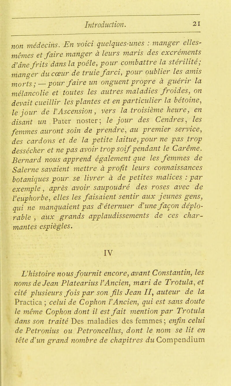 non médecins. En voici quelques-unes : manger elles- mêmes et faire manger à leurs maris des excréments d'âne frits dans la poêle, pour coînbattre la stérilité; manger du cœur de truie farci, pour oublier les amis morts ;—pour faire un onguent propre à guérir la mélancolie et toutes les autres maladies froides, on devait cueillir les plantes et en particulier la bétoine, le jour de l'Ascension, vers la troisième heure, en disant un Pater noster; le jour des Cendres., les femines auront soin de prendre, au premier service, des cardons et de la petite laitue, pour ne pas trop dessécher et ne pas avoir trop soif pendant le Carême. Bernard nous apprend également que les femmes de Salerne savaient mettre à profit leurs connaissances botaniques pour se livrer à de petites malices : par exemple, après avoir saupoudré des roses avec de l'euphorbe, elles les faisaient sentir aux jeunes gens, qui ne manquaient pas d'éternuer d'une façon déplo- rable , aux grands applaudissements de ces char- mantes espiègles. IV L'histoire nous fournit encore, avant Constantin, les noms de Jean Platearius l'Ancien, mari de Trotula, et cité plusieurs fois par son fils Jean II, auteur de la Practica ; celui de Cophon l'Ancien, qui est sans doute le même Cophon dont il est fait mention par Trotula dans son traité Des maladies des femmes ; enfin celui de Petronius ou Petroncellus, dont le nom se lit en tête d'un grand nombre de chapitres du Compendium