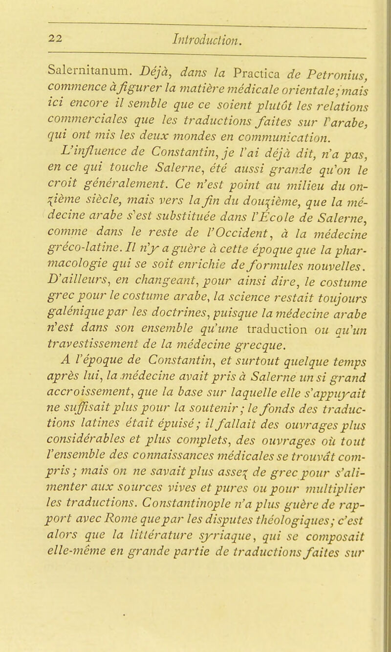 Salernitanum. Déjà, dans la Practica de Petronius, commence à figurer la matière médicale orientale,-mais ici encore il semble que ce soient plutôt les relations commerciales que les traductions faites sur Parabe, qui ont mis les deux mondes en cominunication. L'influence de Constantin, je l'ai déjà dit, n'a pas, en ce qui touche Salerne, été aussi grande qu'on le croit généralement. Ce n'est point au milieu du on- :{ième siècle, mais vers la fin du douzième, que la mé- decine arabe s'est substituée dans l'École de Salerne, comme dans le reste de l'Occident, à la médeci7ie gréco-latine. Il n'jy a guère à cette époque que la phar- macologie qui se soit enrichie de formules nouvelles. D'ailleurs, en changeant, pour aijzsi dire, le costume grec pour le costume arabe, la science restait toujours galénique par les doctrines, puisque la médeciize arabe n'est dans son ensemble qu'ime traduction ou qu'un travestissement de la médecine grecque. A l'époque de Constantin, et surtout quelque temps après lui, la médecine avait pris à Salerne im si grajid accroissejnent, que la base sur laquelle elle s'appuyait ne suffisait plus pour la souteiiir; le fonds des traduc- tions latines était épuisé; il fallait des ouvrages plus considérables et plus complets, des ouvrages où tout l'ensemble des connaissa7ices médicales se trouvât com- pris ; mais on ne savait plus asse:{ de grec pour s'ali- menter aux sources vives et pures ou pour multiplier les traductions. Constantinople n'a plus guère de rap- port avec Rome que par les disputes théologiques; c'est alors que la littérature syriaque, qui se composait elle-même en grande partie de traductions faites sur