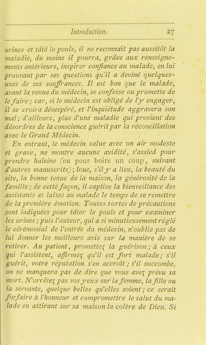 urines et tâté le pouls., il îie reconnaît pas aussitôt la maladie, du moins il pourra, grâce aux renseigne- ments antérieurs, inspirer confiance au malade, en lui prouvant par ses questions qu'il a deviné quelques- unes de ses souffrances. Il est bon que le malade, avant la venue du médecin, se confesse ou promette de le faire ; car, si le médecin est obligé de l'y engager, il se croira désespéré, et Vinquiétude aggravera son mal; d'ailleurs, plus d'une maladie qui provient des désordres de la conscience guérit par la réconciliation avec le Grand Médecin. En entrant, le médecin salue avec un air modeste et grave, ne montre aucune avidité, s'assied pour prendre haleine (ou pour boire un coup, suivant d'autres manuscrits) ; loue, s'il y a lieu, la beauté du site, la bonne tenue de la maison, la générosité de la famille ; de cette façon, il captive la bienveillance des assistants et laisse au malade le temps de se remettre de la première émotion. Toutes sortes de précautions sont indiquées pour tâter le pouls et pour examiner les urines ; puis l'auteur, qui a si minutieusement réglé le cérémonial de l'entrée du médecin, n'oublie pas de lui donner les meilleurs avis sur la manière de se retirer. Au patient, projnette^ la guérison ; à ceux qui l'assistent, affîrme:{ qu'il est fort malade; s'il guérit, votre réputation s'en accroît ; s'il succombe, on ne manquera pas de dire que vous ave:{ prévu sa mort. N'^arrêleT^ pas vos yeux sur la femme, la fille ou la servante, quelque belles qu'elles soient ; ce serait forfaire à l'honneur et comprotnettre le salut du ma- lade en attirant sur sa maison la colère de Dieu. Si