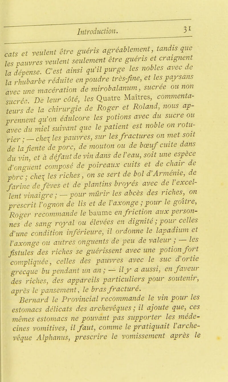 cats et veulent être guéris agréablement, tandis que les pauvres veulent seulement être guéris et craignent la dépense. C'est ainsi qu'il purge les nobles avec de la rhubarbe réduite en poudre très-fine, et les paysans avec une macération de mirobalanum, sucrée ou non sucré De leur côté, les Quatre Maîtres, commenta- teurs de la chirurgie de Roger et Roland, nous ap- prennent qu'on édulcore les potions avec du sucre ou avec du miel suivant que le patient est noble on rotu- . __ che^ les pauvres, sur les fractures on met soit de la fiente de porc, de mouton ou de bœuf cuite dans du vin, et à défaut de vin dans de l'eau, soit ime espèce d'onguent composé de poireaux cuits et de chair de porc; che^ les riches, on se sert de bol d'Arménie, de farine de fèves et de plantins broyés avec de l'excel- lent vinaigre ;—pour mûrir les abcès des riches,^ on prescrit l'ognon de lis et de Vaxonge ; pour le goitre, Roger recommande le baume en friction aux person- nes de sang royal ou élevées en dignité ; pour celles d'une condition inférieure, il ordonne le lapadium et Vaxonge ou autres onguents de peu de valeur ; — les fistules des riches se guérissent avec une potion fort compliquée, celles des pauvi-es avec le suc d'ortie grecque bu pendant un an; — il y a aussi, en faveur des riches, des appareils particuliers pour soutenir, après le pansement, le bras fracturé. Bernard le Provincial recommande le vin pour les estomacs délicats des archevêques; il ajoute que, ces mêmes estomacs ne pouvant pas supporter les méde- cines vomitives, il faut, comme le pratiquait l'arche- vêque Alphanus, prescrire le vomissement après le