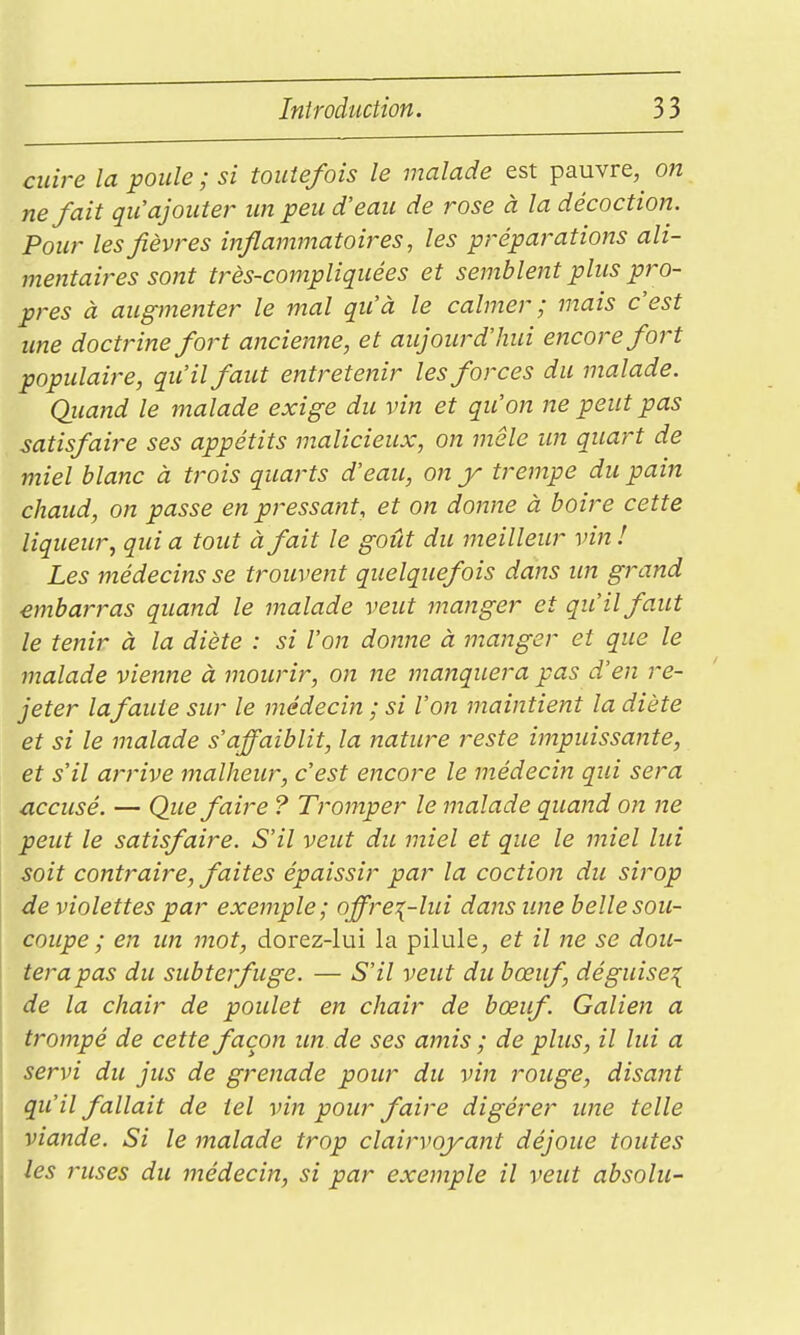 cuire la poule ; si toutefois le malade est pauvre, on ne fait qu'ajouter un peu d'eau de rose à la décoction. Pour lesfièvi-es inflammatoires, les préparations ali- mentaires sont très-compliquées et semblent plus pro- pres à augmenter le mal qu'à le calmer ; mais c'est ime doctrine fort ancienne, et aujourd'hui encore fort populaire, qu'il faut entretenir les forces du malade. Quand le malade exige du vin et qu'on ne peut pas satisfaire ses appétits malicieux, on mêle un quart de miel blanc à trois quarts d'eau, on y trempe du pain chaud, on passe en pressant, et on donne à boire cette liqueur, qui a tout à fait le goût du meilleur vin ! Les médecins se trouvent quelquefois dans un grand embarras quand le malade veut manger et qu'il faut le tenir à la diète : si l'on donne à manger et que le malade vienne à mourir, on ne manquera pas d'en re- jeter lafaute sur le médecin ; si l'on maintient la diète et si le malade s'affaiblit, la nature reste impuissante, et s'il arrive malheur, c'est encore le médecin qui sera accusé. — Que faire ? Tromper le malade quand on ne peut le satisfaire. S'il veut du miel et que le miel lui soit contraire, faites épaissir par la coction du sirop de violettes par exemple; offrez-lui dans une belle sou- coupe ; en un mot, dorez-lui la pilule, et il ne se dou- terapas du subterfuge. — S'il veut du bœuf, déguise^ de la chair de poulet en chair de bœuf. Galien a trompé de cette façon un de ses amis ; de plus, il lui a servi du jus de grenade pour du vin rouge, disant qu'il fallait de tel vin pour faire digérer une telle viande. Si le malade trop clairvoyant déjoue toutes les ruses du médecin, si par exemple il veut absolu-