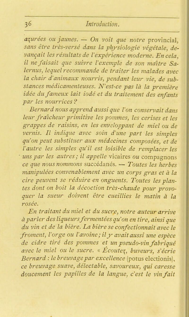 a{U}-ées ou jaunes. — On voit que notre provincial, sans être très-versé dans la physiologie végétale, de- vançait les résultats de l'expérience moderne. En cela, il ne faisait que suivre l'exemple de son maître Sa- lernus, lequel recommande de traiter les malades avec la chair d'animaux Ttourris, pendant leur vie, de sub- stances médicamenteuses. N'est-ce pas là la première idée du fameux lait iodé et du traitement des enfants par les nourrices ? Bernard nous apprend aussi que l'on conservait dans leur fraîcheur primitive les pommes, les cerises et les grappes de raisins, en les enveloppant de miel ou de vernis. Il indique avec soin d'ime part les simples qu'on peut substituer aux médecines composées, et de l'autre les simples qu'il est loisible de remplacer les ■ uns par les autres ; il appelle vicaires ou compagnons ce que Jtous nommons succédanés. — Toutes les herbes manipulées convenablement avec un corps gras et à la cire peuvent se réduire en ongueitts. Toutes les plan- tes dont on boit la décoction très-chaude pour provo- quer la sueur doivent être cueillies le matin à la rosée. En traitant du miel et du sucre, notre auteur arrive à parler des liqueurs fermentées qu'on en tire, ainsi que du vin et de la bière. La bière se confectionnait avec le froment, l'orge ou l'avoine ; il jr avait aussi une espèce de cidre tiré des pommes et un pseudo-vin fabriqué avec le miel ou le sucre. « Ecoute:^, buveurs, s'écrie Bernard : le breuvage par excellence (potus electionis), ce breuvage suave, délectable, savoureux, qui caresse doucement les papilles de la langue, c'est le vin fait