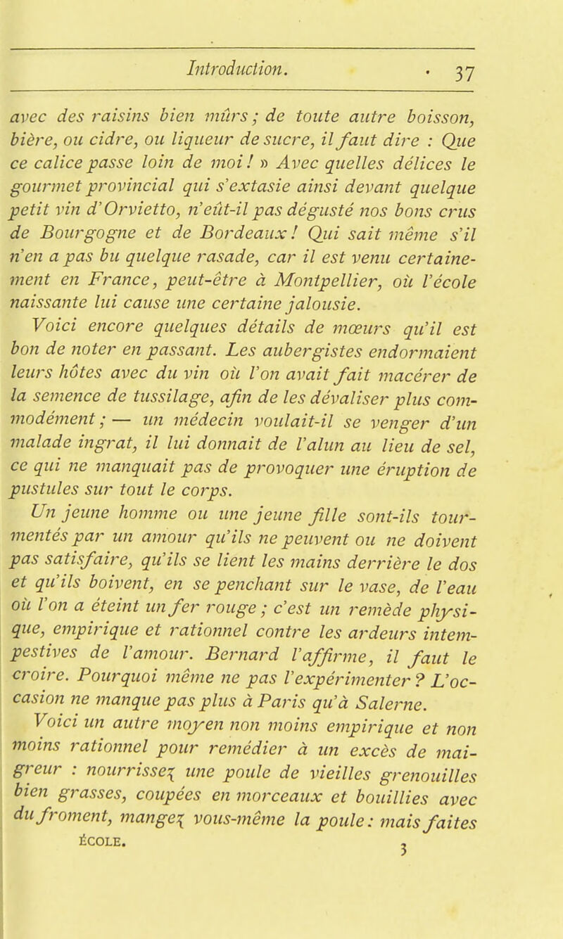 avec des raisins bien mûrs ; de toute autre boisson, bière, ou cidre, ou liqueur de sucre, il faut dire : Qiie ce calice passe loin de moi! » Avec quelles délices le gourmet provincial qui s'extasie ainsi devant quelque petit vin d'Orvietto, n'eût-il pas dég-usté nos bons crus de Bourgogne et de Bordeaux ! Qui sait même s'il n'en a pas bu quelque rasade, car il est venu certaine- ment en France, peut-être à Montpellier, oîi l'école naissante lui cause ime certaine jalousie. Voici encore quelques détails de mœurs qu'il est bon de noter en passant. Les aubergistes endormaient leurs hôtes avec du vin oie l'on avait fait macérer de la semence de tussilage, afin de les dévaliser plus com- modément ; — im médecin voulait-il se venger d'un malade ingrat, il lui donnait de l'alun au lieu de sel, ce qui ne manquait pas de provoquer ime éruption de pustules sur tout le corps. Un jeune homme ou ime jeune fille sont-ils tour- metîtéspar im amour qu'ils ne peuvent ou jie doivent pas satisfaire, qu'ils se lient les mains derrière le dos et qu'ils boivent, en se penchant sur le vase, de l'eau où l'on a éteint un fer rouge ; c'est un remède physi- que, empirique et rationnel contre les ardeurs intem- pestives de l'amour. Bernard l'affirme, il faut le croire. Pourquoi même ne pas l'expérimenter ? L'oc- casion ne manque pas plus à Pat'is qu'à Salerne. Voici un autre moyen non moins empirique et non moins rationnel pour remédier à un excès de mai- greur : nourrisse:{ ime poule de vieilles grenouilles bien grasses, coupées en morceaux et bouillies avec du froment, mange:{ vous-même la poule: mais faites ÉCOLE. 5