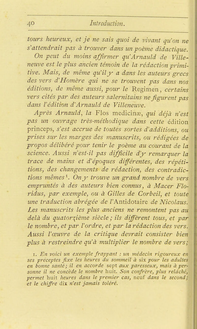 tours heureux, et je ne sais quoi de vivant qu'on ne s'attendrait pas à trouver dans un poème didactique. On peut du moins affirmer qu'Arnauld de Ville- neuve est le plus ancien témoiit de la rédaction primi- tive. Mais, de même qu'il y a dans les auteurs grecs des vers d'Homère qui ne se trouvent pas dans nos éditions, de même aussi, pour le Regirnen, cei'tains vers cités par des auteurs salernitains ne figurent pas dans l'édition d'Arnaidd de Villeneuve. Après Arnauld, la Flos mediciiias, qui déjà n'est pas un ouvrage très-méthodique dans cette édition princeps, s'est accjnie de toutes sortes d'additions, ou prises sur les marges des manuscrits, ou rédigées de propos délibéré pour tenir le poème au courant de la science. Aussi n'est-il pas difficile d'y remarquer la trace de mains et d'époques différentes, des répéti- tions, des changements de rédaction, des contradic- tions mêmes ^. 0?îjy trouve un grand nombre de vers empruntés à des auteurs bien connus, à Macer Flo- ridus, par exemple, ou à Gilles de Corbeil, et toute ime traduction abrégée de /'Antidotaire de Nicolaus. Les manuscrits les plus anciefis ne remontent pas au delà du quatorzième siècle ; ils diffèrent tous, et par le nombre, et par l'ordre, et par la rédaction des vers. Aussi l'œuvre de la critique devrait consister bien plus à restreindre qu'à midtiplier le jiombre de vers; I. En voici un exemple frappant : un médecin rigoureux en ses préceptes fixe les heures du sommeil à six pour les adultes en bonne santé; il en accorde sept aux paresseux, mais à per- sonne il ne concède le nombre huit. Son confrère, plus relâché, permet huit heures dans le premier cas, neuf dans le second; et le chiffre dix n'est jamais toléré.