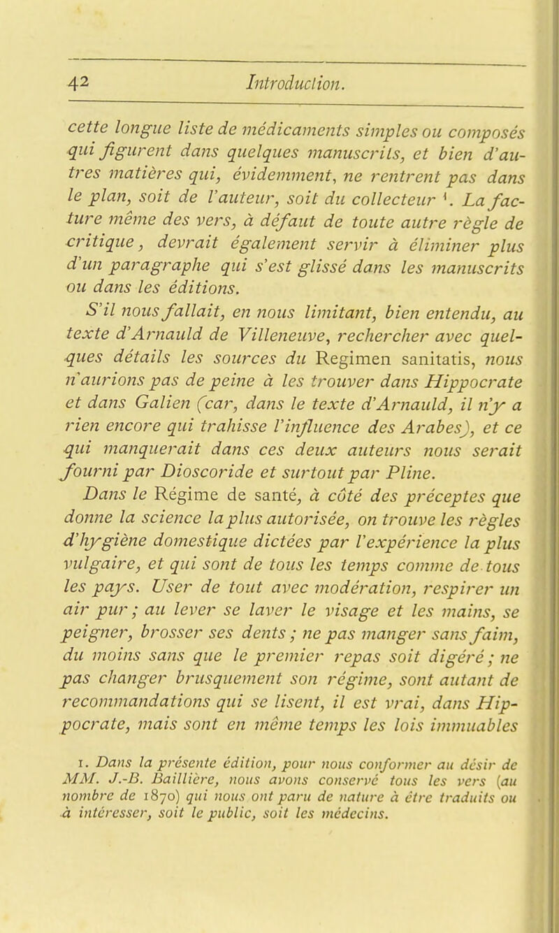 cette longue liste de médicaments simples ou composés qui figurent dans quelques jnanuscrils, et bien d'au- tres matières qui, évidemment, ne rentrent pas dans le plan, soit de l'auteur, soit du collecteur K La fac- ture même des vers, à défaut de toute autre règle de critique, devrait également servir à éliminer plus d'un paragraphe qui s'est glissé dans les manuscrits ou dans les éditions. S'il nous fallait, en nous limitant, bien entendu, au texte d'Arnauld de Villeneuve, recherche)' avec quel- ques détails les sources du Regimen sanitatis, nous nawHons pas de peine à les trouver dans Hippocrate et dans Galien (car, dans le texte d'Arnauld, il 7i'y a rien encore qui trahisse l'infiuence des Arabes), et ce qui manquerait dans ces deux auteurs nous serait fourni par Dioscoride et surtout par Pline. Dans le Régime de santé^ à côté des préceptes que donne la science la plus autorisée, on trouve les règles d'hjrgiène domestique dictées par l'expérience la plus vulgaire, et qui sont de tous les temps comme de tous les pays. User de tout avec modération, respirer un air pur ; au lever se laver le visage et les mains, se peigner, brosser ses dents ; ne pas manger sans faim, du moins sans que le premier repas soit digéré ; ne pas changer brusquement son régime, sont autant de recommandations qui se lisent, il est vrai, dans Hip- pocrate, mais sont en même temps les lois immuables I. Dans la présente édition, pour nous conformer au désir de MM. J.-B. Baillière, nous avons conservé tous les vers {au nombre de 1870) qui nous ont paru de nature à être traduits ou ■à intéresser, soit le public, soit les médecins.