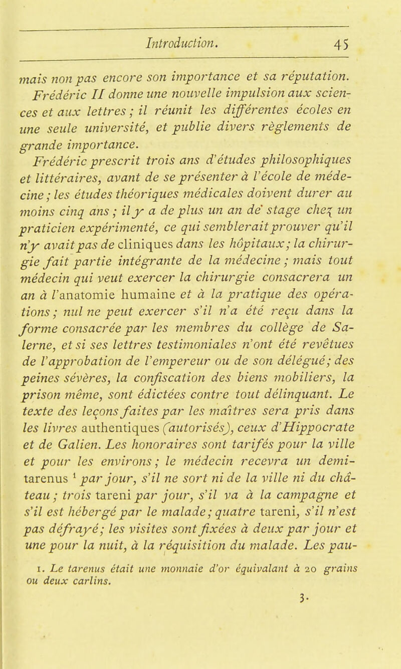 mais non pas encore son importance et sa réputation. Frédéric II donne ime nouvelle impulsion aux scien- ces et aux lettres ; il réunit les différentes écoles en une seule université, et publie divers règlements de grande importance. Frédéric prescrit trois ans d'études philosophiques et littéraires, avant de se présenter à Vécole de méde- cine; les études théoriques médicales doivent durer au moins cinq ans ; il y a de plus im an de stage che^ un praticien expérimenté, ce qui semblerait prouver qu'il n'y avait pas de cliniques dans les hôpitaux; la chirur- gie fait partie intégrante de la médecine ; mais tout médecin qui veut exercer la chimirgie consacrera im an à Z'anatomie humaine et à la pratique des opéra- tions ; nul ne peut exercer s'il n'a été reçu dans la forme consacrée par les membres du collège de Sa- lerne, et si ses lettres testimoniales n'oiit été revêtues de l'approbation de l'empereur ou de son délégué; des peines sévères, la confiscation des biens mobiliers, la prison même, sont édictées contre tout délinquant. Le texte des leçons faites par les maîtres sera pris dans les livres authentiques (autorisés), d'Hippocrate et de Galien. Les honoraires sont tarifés pour la ville et pour les environs ; le médecin recevra un demi- tarenus ^ par jour, s'il ne sort ni de la ville ni du châ- teau ; trois tareni par jour, s'il va à la campagne et s'il est hébergé par le malade ; quatre tareni, s'il n'est pas défrayé; les visites sont fixées à deux par jour et une pour la nuit, à la réquisition du malade. Les pau- I. Le tarenus était une monnaie d'or équivalant à 20 grains ou deux carlins. 3-