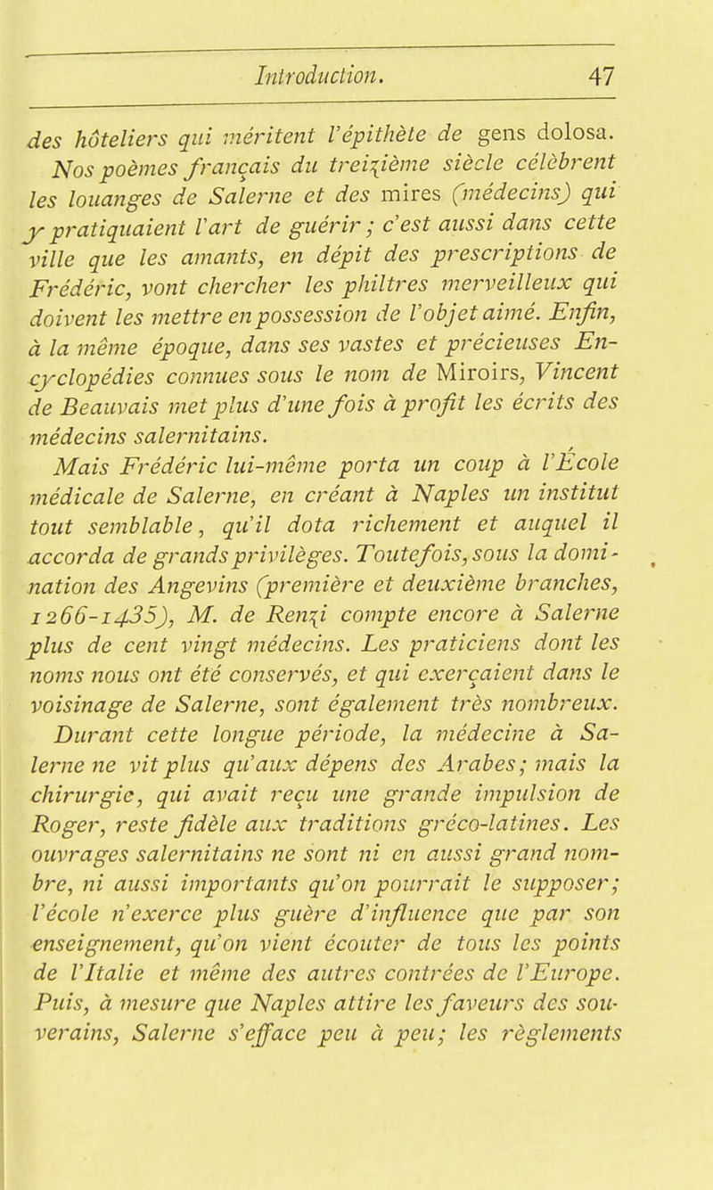 des hôteliers qui méritent l'épithète de gens dolosa. Nos poèmes français du treizième siècle célèbrent les louanges de Salerne et des mires (médecins) qui y pratiquaient Vart de guérir ; c'est aussi dans cette ville que les amants, en dépit des prescriptions de Frédéric, vont chercher les philtres merveilleux qui doivent les mettre en possession de l'objet aimé. Enfin, à la même époque, dans ses vastes et précieuses En- cyclopédies connues sous le nom de Miroirs, Vincent de Beauvais met plus d'une fois à profit les écrits des médecins salernitains. Mais Frédéric lui-même porta un coup à l'Ecole médicale de Salerne, en créant à Naples un institut tout semblable y qu'il dota richement et auquel il accorda de grands privilèges. Toutefois, sous la domi- nation des Angevins (première et deuxième branches, 1266-1435), M. de Ren\i compte encore à Salerne plus de cent vingt médecins. Les praticiens dont les noms nous ont été conservés, et qui exerçaient dans le voisinage de Salerne, sont également très nombreux. Durant cette longue période, la médecine à Sa- lerne ne vit plus qu'aux dépens des Arabes; mais la chirurgie, qui avait reçu ime grande impulsion de Roger, reste fidèle aux traditions gréco-latines. Les ouvrages salernitains ne sont ni en aussi grand nom- bre, ni aussi importants qu'on pourrait le supposer; l'école n'exerce plus guère d'influence que par son enseignement, qu'on vient écouter de tous les points de l'Italie et même des autres contrées de l'Europe. Puis, à mesure que Naples attire les faveurs des sou- verains, Salerne s'efface peu à peu; les règlements