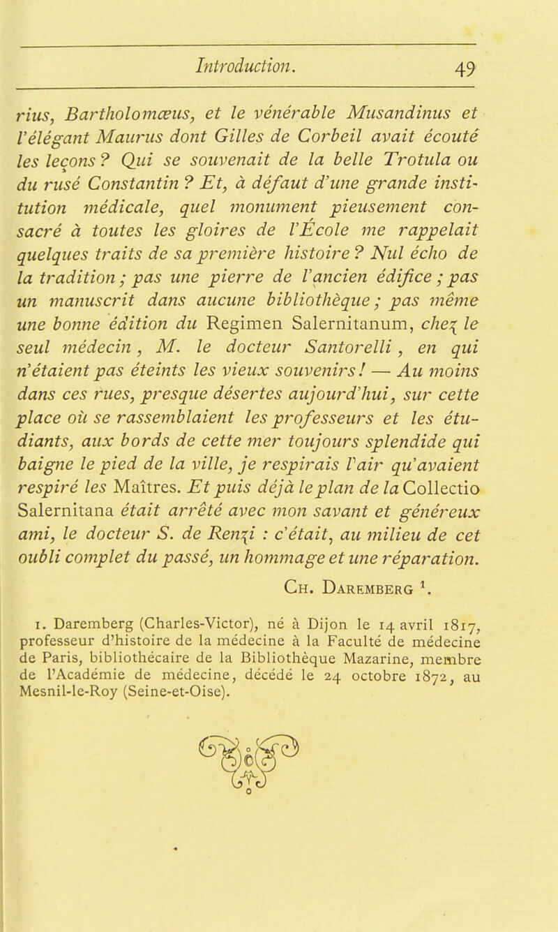 ritis, Bartholomœus, et le vénérable Miisandinus et l'élégant Mawus dojtt Gilles de Corbeil avait écouté les leçons ? Qui se souvenait de la belle Trotiila ou du rusé Constantin ? Et, à défaut d'une grande insti- tution médicale, quel monument pieusement con- sacré à toutes les gloires de l'Ecole me rappelait quelques traits de sa première histoire ? Nul écho de la tradition ; pas ime pierre de l'ancien édifice ; pas un manuscrit dans aucune bibliothèque ; pas même une bonne édition du Regimen Salernitanum, che^ le seul médecin, M. le docteur Santorelli, en qui n'étaient pas éteints les vieux souvenirs! — Au moins dans ces rues, presque désertes aujourd'hui, sur cette place où se rassemblaient les prof esseurs et les étu- diants, aux bords de cette mer toujours splendide qui baigne le pied de la ville, je respirais Vair qu'avaient respiré les Maîtres. Et puis déjà le plan de /aCollectio Salernitana était arrêté avec mon savant et généreux ami, le docteur S. de Ren\i : c'était^ au milieu de cet oubli complet du passé, un hommage et ime réparatioji. Ch. Daremberg ^ I. Daremberg (Charles-Victor), né à Dijon le 14 avril 1817, professeur d'histoire de la médecine à la Faculté de médecine de Paris, bibliothécaire de la Bibliothèque Mazarine, membre de l'Académie de médecine, décédé le 24 octobre 1872, au Mesnil-le-Roy (Seine-et-Oise).