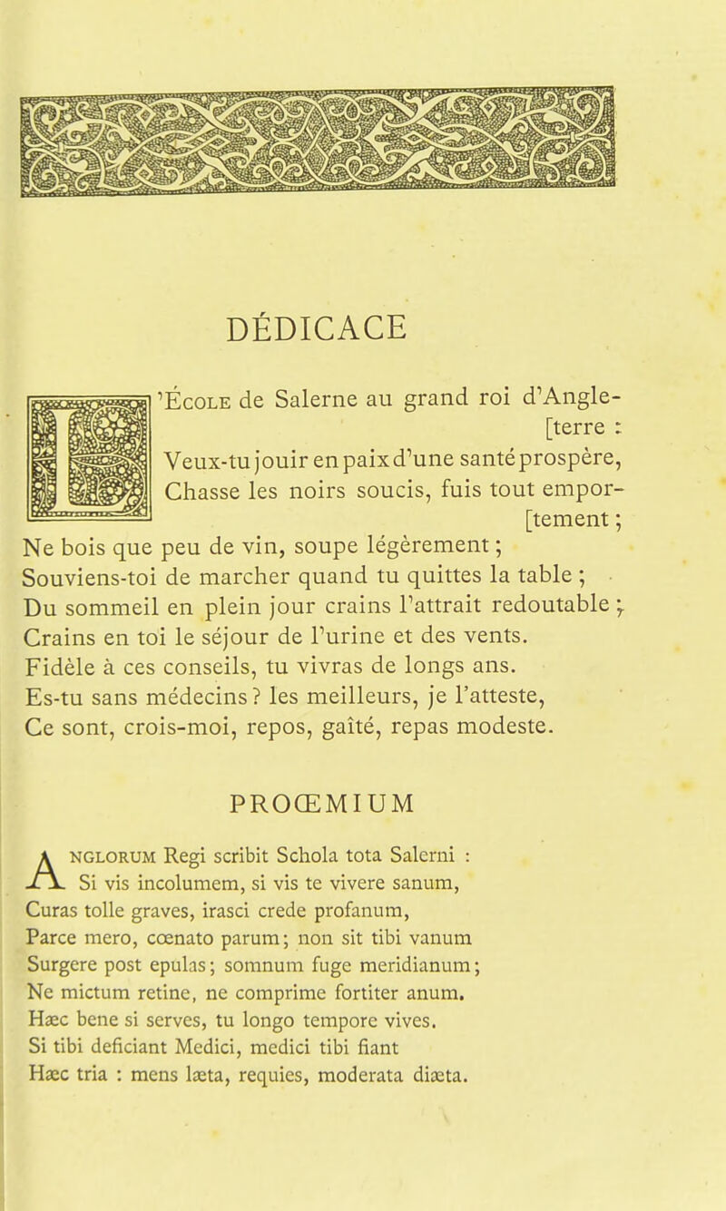 DÉDICACE 'École de Salerne au grand roi d'Angle- [terre : Veux-tu jouir en paix d'une santéprospère, Chasse les noirs soucis, fuis tout empor- [tement ; Ne bois que peu de vin, soupe légèrement ; Souviens-toi de marcher quand tu quittes la table ; ■ Du sommeil en plein jour crains l'attrait redoutable ;. Crains en toi le séjour de l'urine et des vents. Fidèle à ces conseils, tu vivras de longs ans. Es-tu sans médecins ? les meilleurs, je l'atteste, Ce sont, crois-moi, repos, gaîté, repas modeste. PROŒMIUM ANGLORUM Régi scribit Schola tota Salerni : Si vis incolumem, si vis te vivere sanum, Curas toile graves, irasci crede profanum, Parce mero, cœnato parum; non sit tibi vanum Surgere post epulas ; somnum fuge meridianura ; Ne mictum rétine, ne comprime fortiter anum. Haec bene si serves, tu longo temporc vives. Si tibi deficiant Medici, medici tibi fiant Haec tria : mens Iseta, requies, moderata diasta.