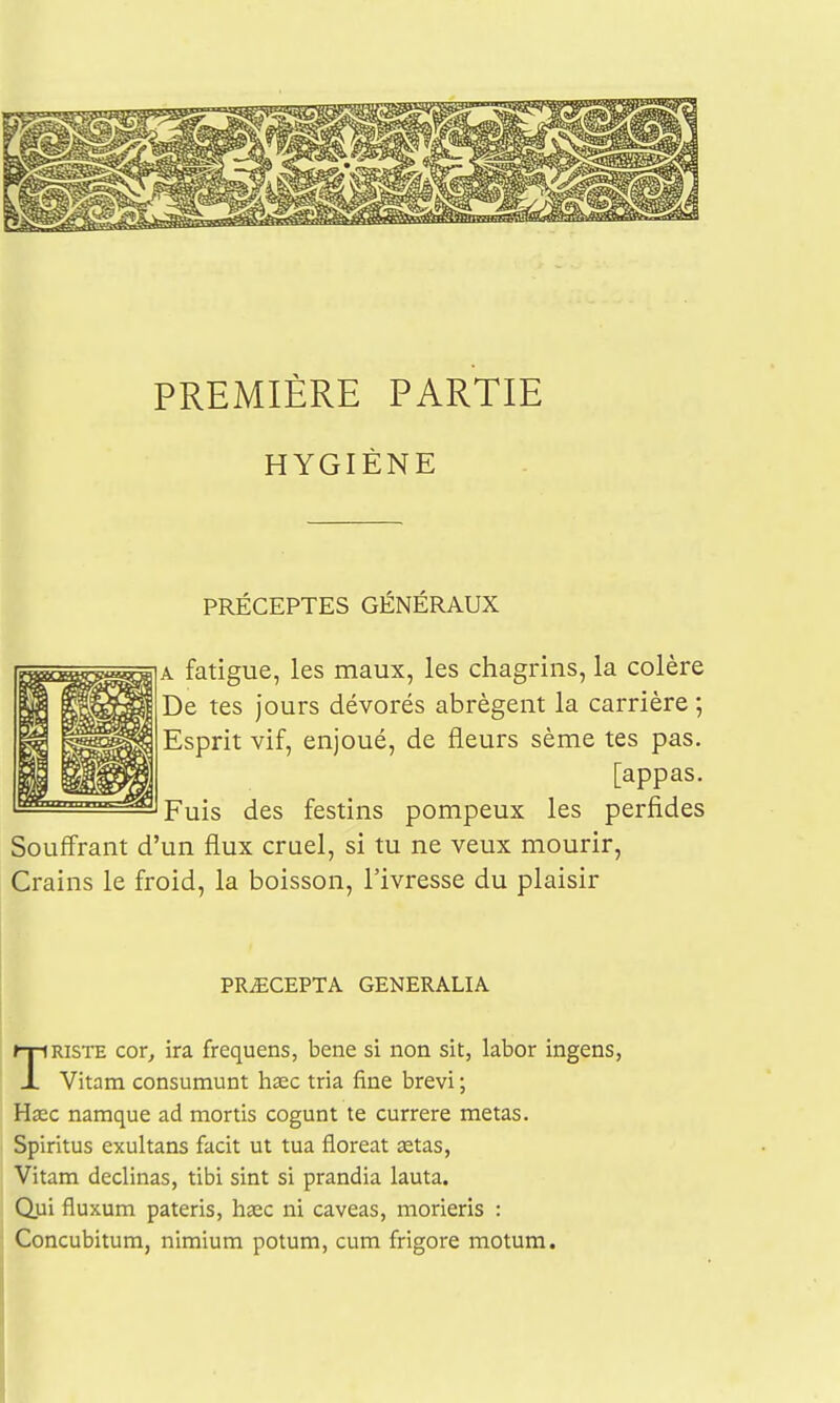 PREMIÈRE PARTIE HYGIÈNE PRÉCEPTES GÉNÉRAUX A fatigue, les maux, les chagrins, la colère De tes jours dévorés abrègent la carrière ; Esprit vif, enjoué, de fleurs sème tes pas. [appas. Fuis des festins pompeux les perfides Souffrant d'un flux cruel, si tu ne veux mourir, Crains le froid, la boisson, l'ivresse du plaisir PRiECEPTA GENERALIA TRISTE cor, ira frequens, bene si non sit, labor ingens, Vitam consumunt hase tria fine brevi ; Hœc namque ad mortis cogunt te currere metas. Spiritus exultans facit ut tua floreat œtas, Vitam déclinas, tlbi sint si prandia lauta. Qui fluxum pateris, haec ni caveas, morieris : Concubitum, nimium potum, cum frigore motum.