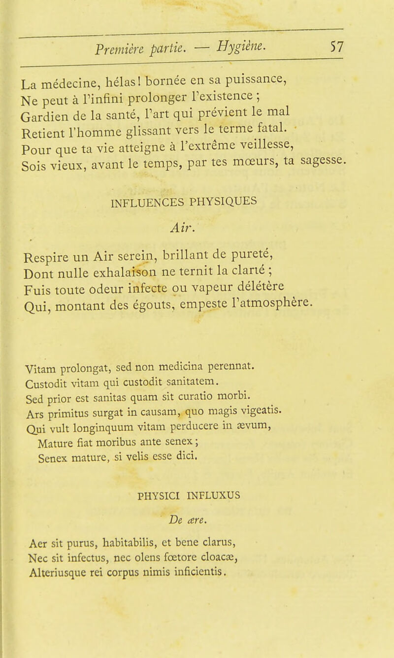 La médecine, hélas 1 bornée en sa puissance, Ne peut à Tinfini prolonger l'existence ; Gardien de la santé, Tart qui prévient le mal Retient l'homme glissant vers le terme fatal. • Pour que ta vie atteigne à l'extrême veillesse, Sois vieux, avant le temps, par tes mœurs, ta sagesse INFLUENCES PHYSIQUES Air. Respire un Air serein, brillant de pureté, Dont nulle exhalaison ne ternit la clarté ; Fuis toute odeur infecte ou vapeur délétère Qui, montant des égouts, empeste l'atmosphère. Vitam prolongat, sed non medicina perennat. Custodit vitam qui custodit sanitatem. Sed prior est sanitas quam sit curatio morbi. Ars primitus surgat in causam, quo magis vigeatis. Qui vult longinquum vitam perducere in sevum, Mature fiât moribus ante senex ; Senex mature, si velis esse dici. PHYSICI INFLUXUS De are. Aer sit purus, habitabilis, et bene clarus, Nec sit infectus, nec olens fœtore cloacœ, Alteriusque rei corpus nimis inficientis.