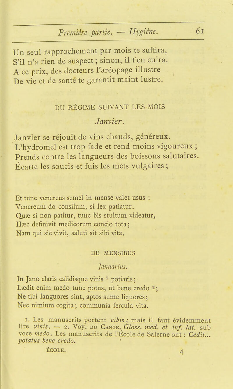 Un seul rapprochement par mois te suffira, S'il n'a rien de suspect ; sinon, il f en cuira. A ce prix, des docteurs l'aréopage illustre De vie et de santé te garantit maint lustre. DU RÉGIME SUIVANT LES MOIS Janvier. Janvier se réjouit de vins chauds, généreux. L'hydromel est trop fade et rend moins vigoureux ; Prends contre les langueurs des boissons salutaires. Écarte les soucis et fuis les mets vulgaires ; Et tune venereus setnel in mense valet usus : Venereum do consilum, si lex patialur. Qu« si non patitur, tune bis stultum videatur, Hœc definivit medicorum concio tota ; Nam qui sic vivit, saluti sit sibi vita. DE MENSIBUS Januarius, In Jano claris calidisque vinis * potiaris ; Lsedit enim medo tune potus, ut bene credo 2 ; Ne tibi languores sint, aptos sume liquores ; Nec nimium cogita ; communia fercula vita. I. Les manuscrits portent cibis ; mais il faut évidemment lire vinis. — 2. Voy. du Gange, G/os5. med. et inf. lat. sub voce medo. Les manuscrits de l'École de Salerne ont : Cedit... potatus bene credo. ÉCOLE. A