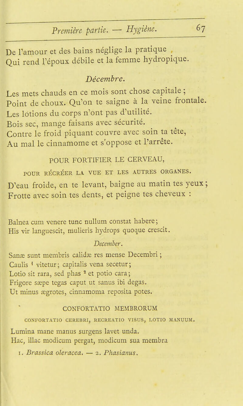 De Tamour et des bains néglige la pratique Qui rend Tépoux débile et la femme hydropique. Décembre. Les mets chauds en ce mois sont chose capitale ; Point de choux. Qu'on te saigne à la veine frontale. Les lotions du corps n'ont pas d'utilité. Bois sec, mange faisans avec sécurité. Contre le froid piquant couvre avec soin ta tête, Au mal le cinnamome et s'oppose et l'arrête. POUR FORTIFIER LE CERVEAU, POUR RÉCRÉER LA VUE ET LES AUTRES ORGANES. D'eau froide, en te levant, baigne au matin tes yeux ; Frotte avec soin tes dents, et peigne tes cheveux : Balnea cum venere tune nullum constat habere ; His vir languescit, mulieris hydrops quoque crescit. Decemher. San^ sunt membris calidœ res mense Decembri ; Caulis ^ vitetur ; capitalis vena secetur ; Lotio sit rara, sed phas ^ et potio cara ; Frigore ssepe tegas caput ut sanus ibi degas. Ut minus œgrotes, cinnaraoma reposita potes. CONFORTATIO MEMBRORUM CONFORTATIO CEREBRI, RECREATIO VISUS, LOTIO MANUUM. Luraina mane manus surgens lavet unda. Hac, illac modicum pergat, modicum sua membra I. Brassica oleracea. — 2. Phasianus.