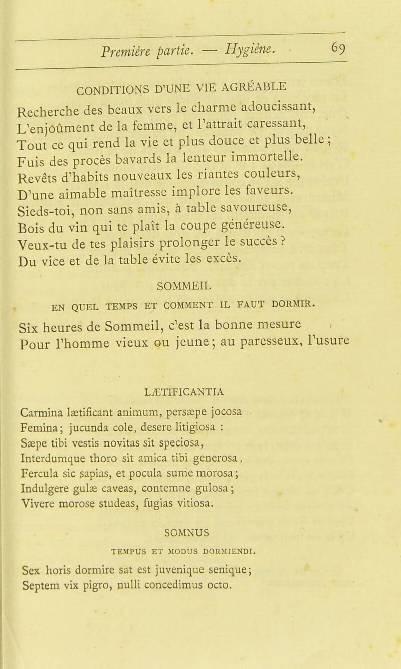 CONDITIONS D'UNE VIE AGRÉABLE Recherche des beaux vers le charme adoucissant, L'enjôûment de la femme, et Tattrait caressant. Tout ce qui rend la vie et plus douce et plus belle ; Fuis des procès bavards la lenteur immortelle. Revêts d'habits nouveaux les riantes couleurs, D'une aimable maîtresse implore les faveurs. Sieds-toi, non sans amis, à table savoureuse. Bois du vin qui te plaît la coupe généreuse. Veux-tu de tes plaisirs prolonger le succès ? Du vice et de la table évite les excès. SOMMEIL EN QUEL TEMPS ET COMMENT IL FAUT DORMIR. Six heures de Sommeil, c'est la bonne mesure Pour rhomme vieux ou jeune ; au paresseux, l'usure LiETIFICANTIA Carmina lastificant animum, perssepe jocosa Femina; jucunda cole, desere litigiosa : Ssepe tibi vestis novitas sit speciosa, Interdumque thoro sit arnica tibi generosa, Fercula sic sapias, et pocula sume morosa ; Indulgere gulœ caveas, conterane gulosa ; Vivere morose studeas, fugias vitiosa. SOiMNUS TEMPUS ET MODUS DORMIENDI. Sex horis dormira sat est juvenique senique; Septem vix pigro, nulli concedimus octo.