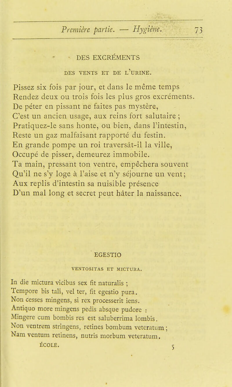 DES EXCRÉMENTS DES VENTS ET DE l'urINE. Pissez six fois par jour, et dans le même temps Rendez deux ou trois fois les plus gros excréments. De péter en pissant ne faites pas mystère, C'est un ancien usage, aux reins fort salutaire ; Pratiquez-le sans honte, ou bien, dans Tintestin, Reste un gaz malfaisant rapporté du festin. En grande pompe un roi traversât-il la ville, Occupé de pisser, demeurez immobile. Ta main, pressant ton ventre, empêchera souvent Qu'il ne s'y loge à Taise et n'y séjourne un vent; Aux replis d'intestin sa nuisible présence D'un mal long et secret peut hâter la naissance. EGESTIO VENTOSITAS ET MICTURA. In die mictura vicibus sex fit naturalis ; Tempore bis tali, vel ter, fit egestio pura. Non cesses mingens, si rex processerit iens. Antiquo more mingens pedis absque pudore : Mingere cum bombis res est saluberrima lombis. Non ventrem stringens, rétines bombum veteratiim ; Nam ventum retinens, nutris morbum veteratum. ÉCOLE.