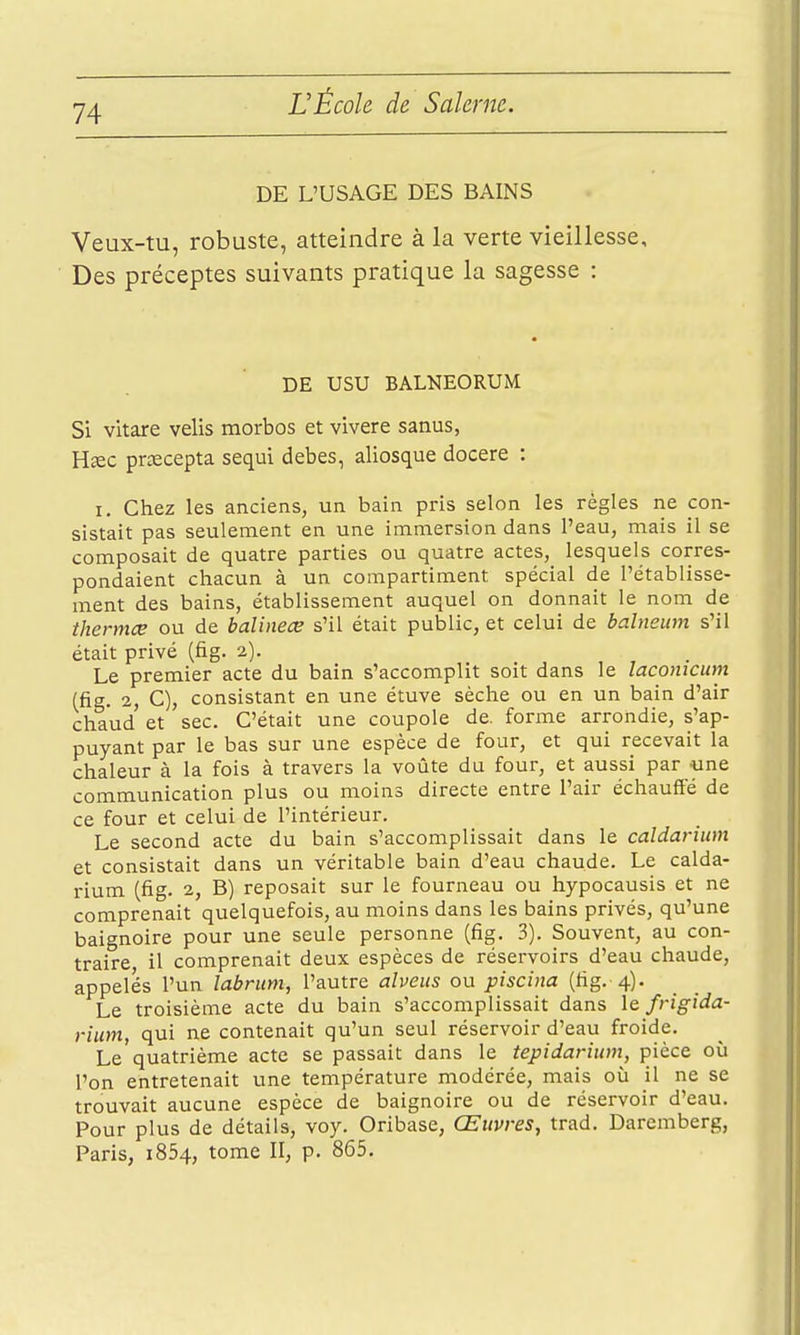 DE L'USAGE DES BAINS Veux-tu, robuste, atteindre à la verte vieillesse. Des préceptes suivants pratique la sagesse : DE USU BALNEORUM Si vitare velis morbos et vivere sanus, Hîec prcecepta sequi debes, aliosque docere : I. Chez les anciens, un bain pris selon les règles ne con- sistait pas seulement en une immersion dans l'eau, mais il se composait de quatre parties ou quatre actes,_ lesquels corres- pondaient chacun à un compartiment spécial de l'établisse- ment des bains, établissement auquel on donnait le nom de thermœ ou de balineœ s'il était public, et celui de bcilneum s'il était privé (fig. 2). Le premier acte du bain s'accomplit soit dans le laconicum (fig. 2, C), consistant en une étuve sèche ou en un bain d'air chaud et sec. C'était une coupole de. forme arrondie, s'ap- puyant par le bas sur une espèce de four, et qui recevait la chaleur à la fois à travers la voûte du four, et aussi par une communication plus ou moins directe entre l'air échauffé de ce four et celui de l'intérieur. Le second acte du bain s'accomplissait dans le caldarium et consistait dans un véritable bain d'eau chaude. Le calda- rium (fig. 2, B) reposait sur le fourneau ou hypocausis et ne comprenait quelquefois, au moins dans les bains privés, qu'une baignoire pour une seule personne (fig. 3). Souvent, au con- traire il comprenait deux espèces de réservoirs d'eau chaude, appelés l'un labrum, l'autre alveus ou piscina (fig. 4). Le troisième acte du bain s'accomplissait dans \q frigida- rium, qui ne contenait qu'un seul réservoir d'eau froide. Le'quatrième acte se passait dans le tepidarium, pièce où l'on entretenait une température modérée, mais où il ne se trouvait aucune espèce de baignoire ou de réservoir d'eau. Pour plus de détails, voy. Oribase, Œuvres^ trad, Daremberg, Paris, 1854, tome II, p. 865.