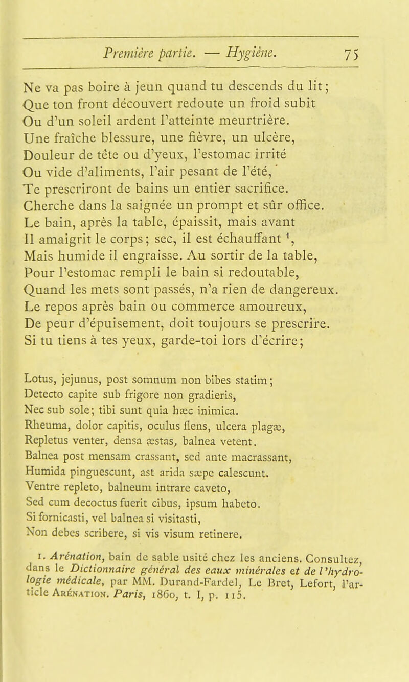 Ne va pas boire à jeun quand tu descends du lit ; Que ton front découvert redoute un froid subit Ou d'un soleil ardent l'atteinte meurtrière. Une fraîche blessure, une fièvre, un ulcère. Douleur de tête ou d'yeux, l'estomac irrité Ou vide d'aliments, l'air pesant de l'été, ' Te prescriront de bains un entier sacrifice. Cherche dans la saignée un prompt et sûr office. Le bain, après la table, épaissit, mais avant Il amaigrit le corps; sec, il est échauffant Mais humide il engraisse. Au sortir de la table. Pour l'estomac rempli le bain si redoutable, Quand les mets sont passés, n'a rien de dangereux. Le repos après bain ou commerce amoureux. De peur d'épuisement, doit toujours se prescrire. Si tu tiens à tes yeux, garde-toi lors d'écrire ; Lotus, jejunus, post somnum non bibes statim ; Detecto capite sub frigore non gradieris, Necsub sole; tibi sunt quia hœc inimica. Rheuma, dolor capitis, oculus flens, ulcéra plagse, Repletus venter, densa çestas^ balnea vêtent. Balnea post mensam crassant, sed ante macrassant, Humida pinguescunt, ast arida sœpe calescunt. Ventre repleto, balneum intrare caveto, Sed cum decoctus fuerit cibus, ipsum habcto. Sifornicasti, vel balnea si visitasti, Non dcbcs scriberc, si vis visum retinerc. I. Arénation, bain de sable usité chez les anciens. Consultez, dans le Dictionnaire général des eaux minérales tt de l'hydro- logie médicale, par MM. Durand-Fardei, Le Bret, Lefort l'ar- ticle Arénation. Par/5, 1860, t. I, p. II5. '