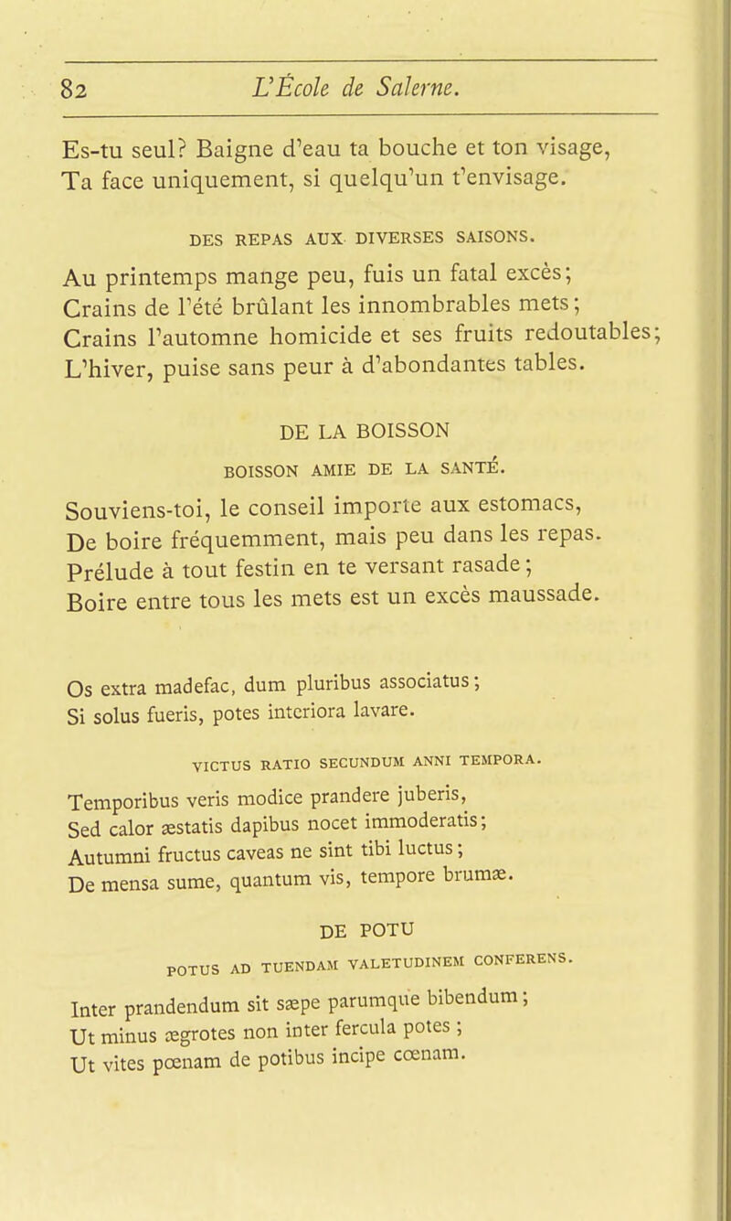 Es-tu seul? Baigne d'eau ta bouche et ton visage, Ta face uniquement, si quelqu'un f envisage. DES REPAS AUX DIVERSES SAISONS. Au printemps mange peu, fuis un fatal excès; Crains de Tété brûlant les innombrables mets ; Crains l'automne homicide et ses fruits redoutables; L'hiver, puise sans peur à d'abondantes tables. DE LA BOISSON BOISSON AMIE DE LA SANTE. Souviens-toi, le conseil importe aux estomacs. De boire fréquemment, mais peu dans les repas. Prélude à tout festin en te versant rasade ; Boire entre tous les mets est un excès maussade. Os extra madefac, dura pluribus associatus; Si solus fueris, potes intcriora lavare. VICTUS RATIO SECUNDUM ANNI TEMPORA. Temporibus veris modice prandere juberis, Sed calor «statis dapibus nocet immoderatis; Autumni fructus caveas ne sint tibi luctus ; De mensa sume, quantum vis, tempore bruraas. DE POTU POTUS AD TUENDAJI VALETUDINEM CONFERENS. Inter prandendum sit ssepe parumque bibendum; Ut minus œgrotes non inter fercula potes ; Ut vites pœnam de potibus incipe cœnara.