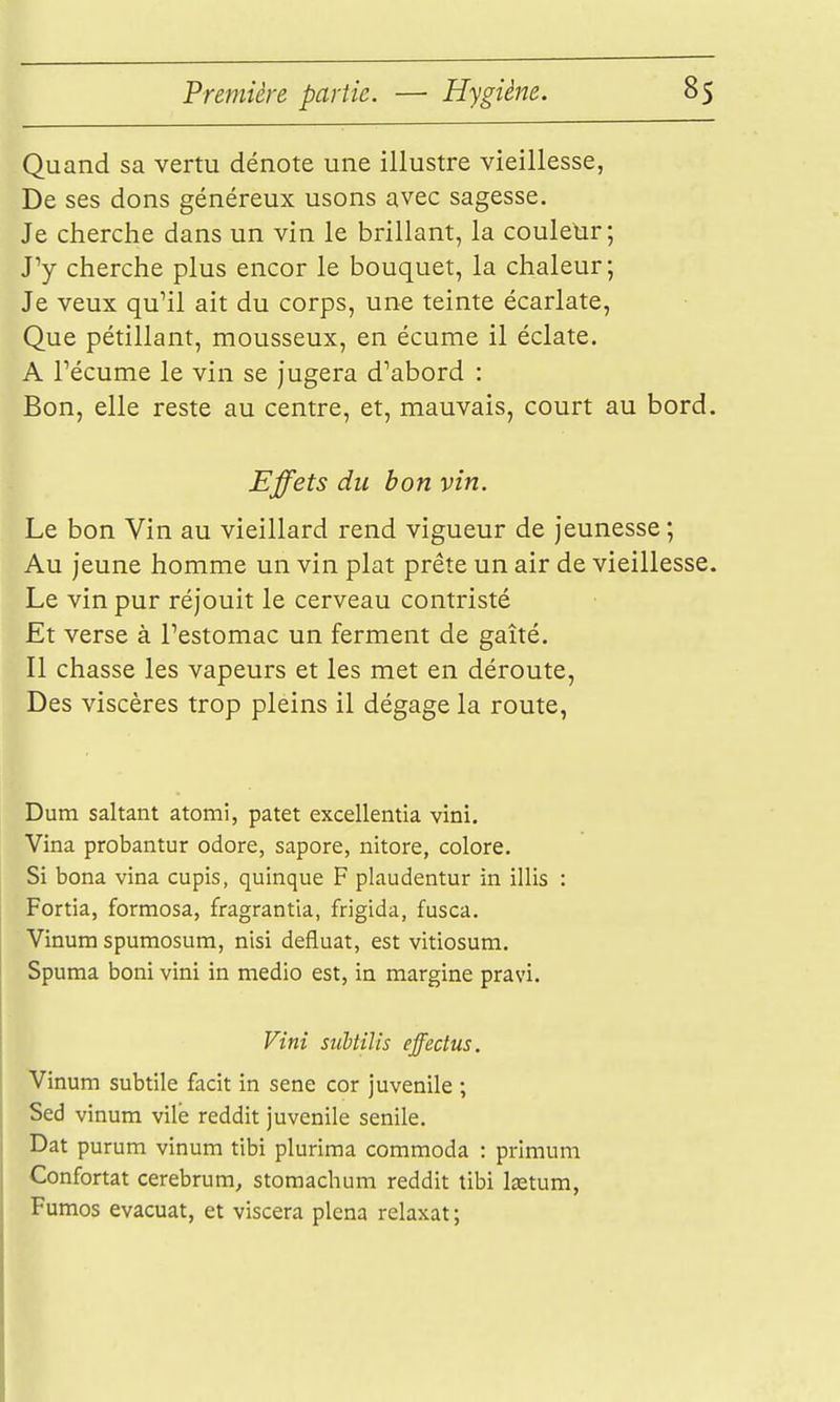 Quand sa vertu dénote une illustre vieillesse, De ses dons généreux usons avec sagesse. Je cherche dans un vin le brillant, la couletir; ry cherche plus encor le bouquet, la chaleur; Je veux qu'il ait du corps, une teinte écarlate, Que pétillant, mousseux, en écume il éclate. A récume le vin se jugera d''abord : Bon, elle reste au centre, et, mauvais, court au bord. Effets du bon vin. Le bon Vin au vieillard rend vigueur de jeunesse ; Au jeune homme un vin plat prête un air de vieillesse. Le vin pur réjouit le cerveau contristé Et verse à Pestomac un ferment de gaîté. Il chasse les vapeurs et les met en déroute, Des viscères trop pleins il dégage la route, Dum saltant atomi, patet excellentia vini. Vina probantur odore, sapore, nitore, colore. Si bona vina cupis, quinque F plaudentur in illis : Fortia, formosa, fragrantia, frigida, fusca. Vinum spumosum, nisi defluat, est vitiosum. Spuma boni vini in medio est, in margine pravi. Fini suUilis effectus. Vinum subtile facit in sene cor juvénile ; Sed vinum vile reddit juvénile senile. Dat purum vinum tibi plurima commoda : primum Confortât cerebrum, stomachum reddit tibi la^tum, Fumos évacuât, et viscera plena relaxât ;